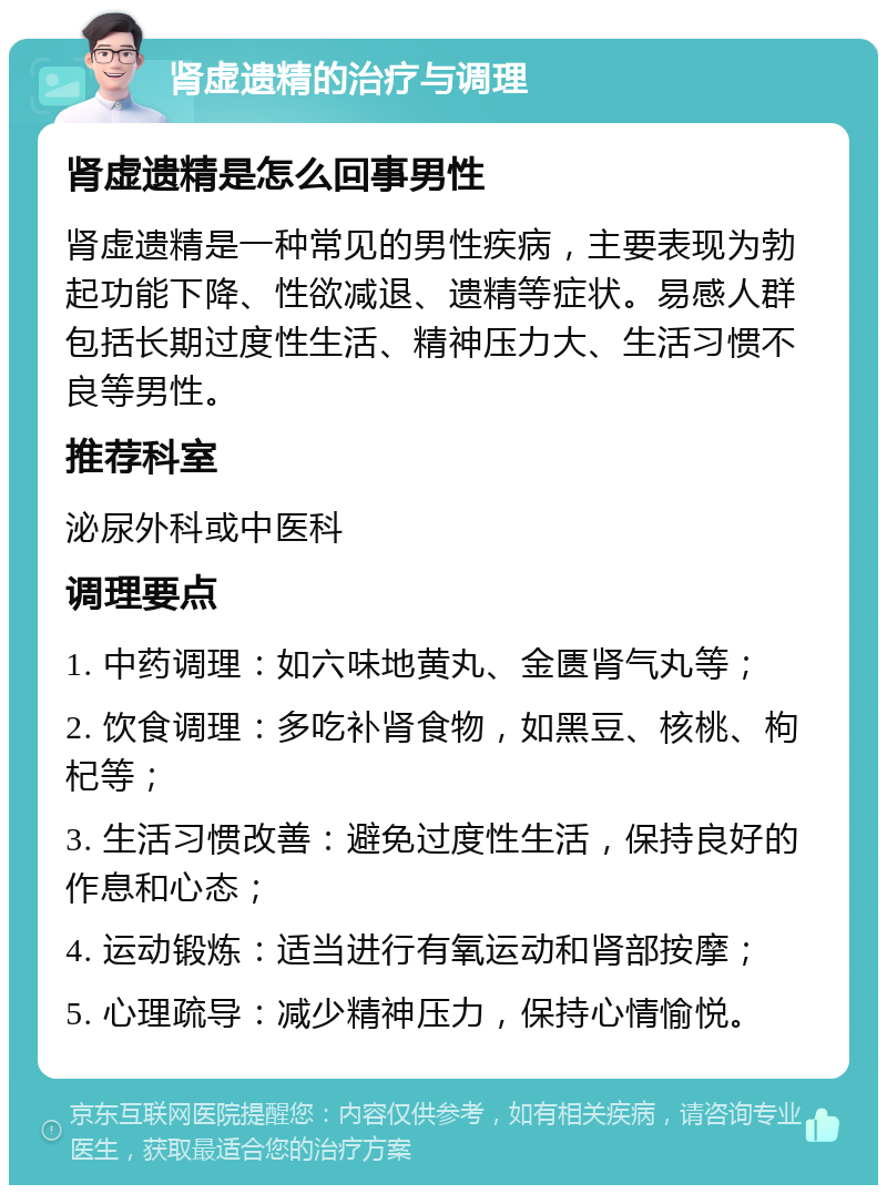 肾虚遗精的治疗与调理 肾虚遗精是怎么回事男性 肾虚遗精是一种常见的男性疾病，主要表现为勃起功能下降、性欲减退、遗精等症状。易感人群包括长期过度性生活、精神压力大、生活习惯不良等男性。 推荐科室 泌尿外科或中医科 调理要点 1. 中药调理：如六味地黄丸、金匮肾气丸等； 2. 饮食调理：多吃补肾食物，如黑豆、核桃、枸杞等； 3. 生活习惯改善：避免过度性生活，保持良好的作息和心态； 4. 运动锻炼：适当进行有氧运动和肾部按摩； 5. 心理疏导：减少精神压力，保持心情愉悦。