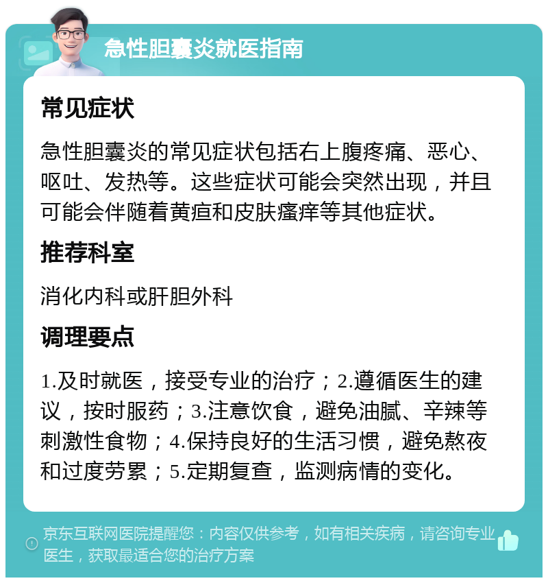 急性胆囊炎就医指南 常见症状 急性胆囊炎的常见症状包括右上腹疼痛、恶心、呕吐、发热等。这些症状可能会突然出现，并且可能会伴随着黄疸和皮肤瘙痒等其他症状。 推荐科室 消化内科或肝胆外科 调理要点 1.及时就医，接受专业的治疗；2.遵循医生的建议，按时服药；3.注意饮食，避免油腻、辛辣等刺激性食物；4.保持良好的生活习惯，避免熬夜和过度劳累；5.定期复查，监测病情的变化。