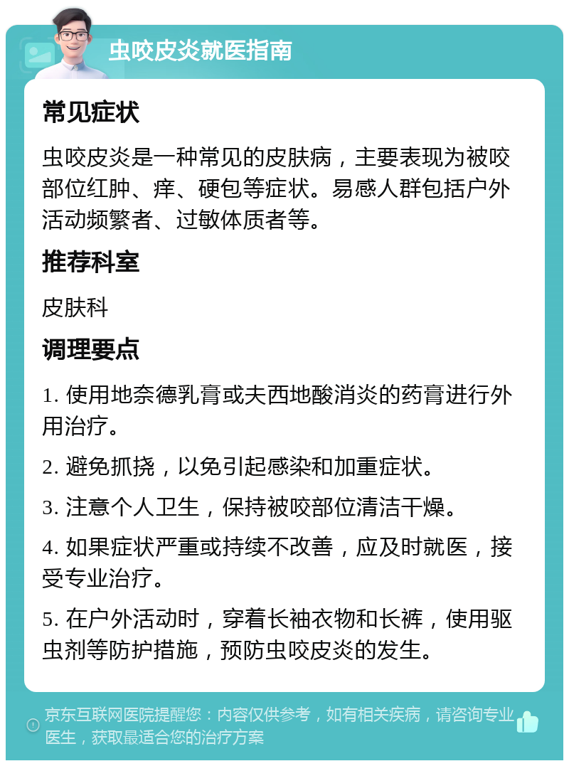 虫咬皮炎就医指南 常见症状 虫咬皮炎是一种常见的皮肤病，主要表现为被咬部位红肿、痒、硬包等症状。易感人群包括户外活动频繁者、过敏体质者等。 推荐科室 皮肤科 调理要点 1. 使用地奈德乳膏或夫西地酸消炎的药膏进行外用治疗。 2. 避免抓挠，以免引起感染和加重症状。 3. 注意个人卫生，保持被咬部位清洁干燥。 4. 如果症状严重或持续不改善，应及时就医，接受专业治疗。 5. 在户外活动时，穿着长袖衣物和长裤，使用驱虫剂等防护措施，预防虫咬皮炎的发生。