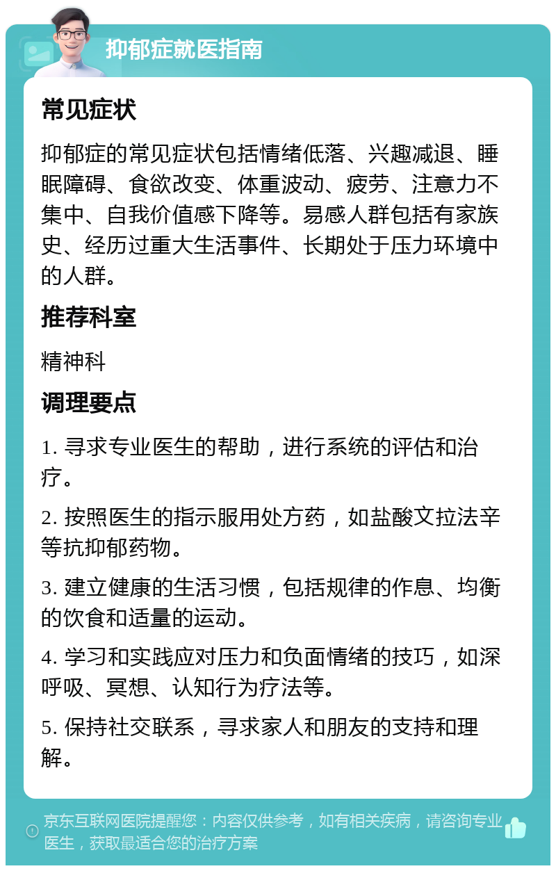 抑郁症就医指南 常见症状 抑郁症的常见症状包括情绪低落、兴趣减退、睡眠障碍、食欲改变、体重波动、疲劳、注意力不集中、自我价值感下降等。易感人群包括有家族史、经历过重大生活事件、长期处于压力环境中的人群。 推荐科室 精神科 调理要点 1. 寻求专业医生的帮助，进行系统的评估和治疗。 2. 按照医生的指示服用处方药，如盐酸文拉法辛等抗抑郁药物。 3. 建立健康的生活习惯，包括规律的作息、均衡的饮食和适量的运动。 4. 学习和实践应对压力和负面情绪的技巧，如深呼吸、冥想、认知行为疗法等。 5. 保持社交联系，寻求家人和朋友的支持和理解。