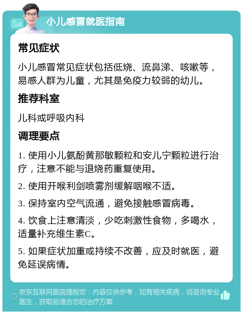 小儿感冒就医指南 常见症状 小儿感冒常见症状包括低烧、流鼻涕、咳嗽等，易感人群为儿童，尤其是免疫力较弱的幼儿。 推荐科室 儿科或呼吸内科 调理要点 1. 使用小儿氨酚黄那敏颗粒和安儿宁颗粒进行治疗，注意不能与退烧药重复使用。 2. 使用开喉利剑喷雾剂缓解咽喉不适。 3. 保持室内空气流通，避免接触感冒病毒。 4. 饮食上注意清淡，少吃刺激性食物，多喝水，适量补充维生素C。 5. 如果症状加重或持续不改善，应及时就医，避免延误病情。