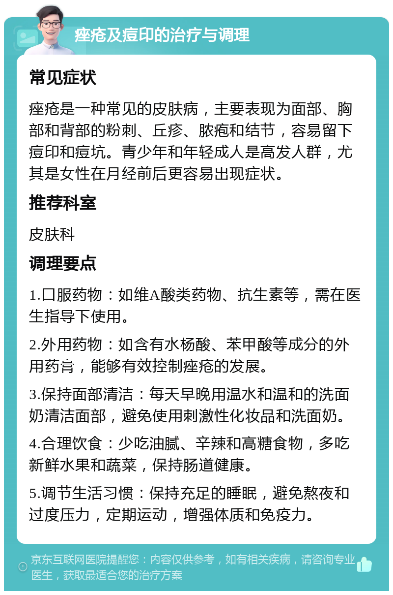 痤疮及痘印的治疗与调理 常见症状 痤疮是一种常见的皮肤病，主要表现为面部、胸部和背部的粉刺、丘疹、脓疱和结节，容易留下痘印和痘坑。青少年和年轻成人是高发人群，尤其是女性在月经前后更容易出现症状。 推荐科室 皮肤科 调理要点 1.口服药物：如维A酸类药物、抗生素等，需在医生指导下使用。 2.外用药物：如含有水杨酸、苯甲酸等成分的外用药膏，能够有效控制痤疮的发展。 3.保持面部清洁：每天早晚用温水和温和的洗面奶清洁面部，避免使用刺激性化妆品和洗面奶。 4.合理饮食：少吃油腻、辛辣和高糖食物，多吃新鲜水果和蔬菜，保持肠道健康。 5.调节生活习惯：保持充足的睡眠，避免熬夜和过度压力，定期运动，增强体质和免疫力。