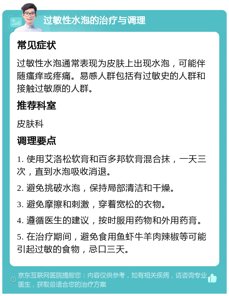 过敏性水泡的治疗与调理 常见症状 过敏性水泡通常表现为皮肤上出现水泡，可能伴随瘙痒或疼痛。易感人群包括有过敏史的人群和接触过敏原的人群。 推荐科室 皮肤科 调理要点 1. 使用艾洛松软膏和百多邦软膏混合抹，一天三次，直到水泡吸收消退。 2. 避免挑破水泡，保持局部清洁和干燥。 3. 避免摩擦和刺激，穿着宽松的衣物。 4. 遵循医生的建议，按时服用药物和外用药膏。 5. 在治疗期间，避免食用鱼虾牛羊肉辣椒等可能引起过敏的食物，忌口三天。