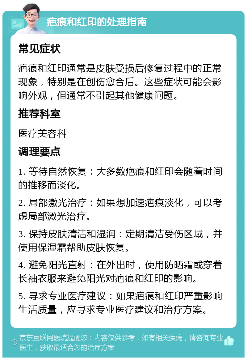 疤痕和红印的处理指南 常见症状 疤痕和红印通常是皮肤受损后修复过程中的正常现象，特别是在创伤愈合后。这些症状可能会影响外观，但通常不引起其他健康问题。 推荐科室 医疗美容科 调理要点 1. 等待自然恢复：大多数疤痕和红印会随着时间的推移而淡化。 2. 局部激光治疗：如果想加速疤痕淡化，可以考虑局部激光治疗。 3. 保持皮肤清洁和湿润：定期清洁受伤区域，并使用保湿霜帮助皮肤恢复。 4. 避免阳光直射：在外出时，使用防晒霜或穿着长袖衣服来避免阳光对疤痕和红印的影响。 5. 寻求专业医疗建议：如果疤痕和红印严重影响生活质量，应寻求专业医疗建议和治疗方案。