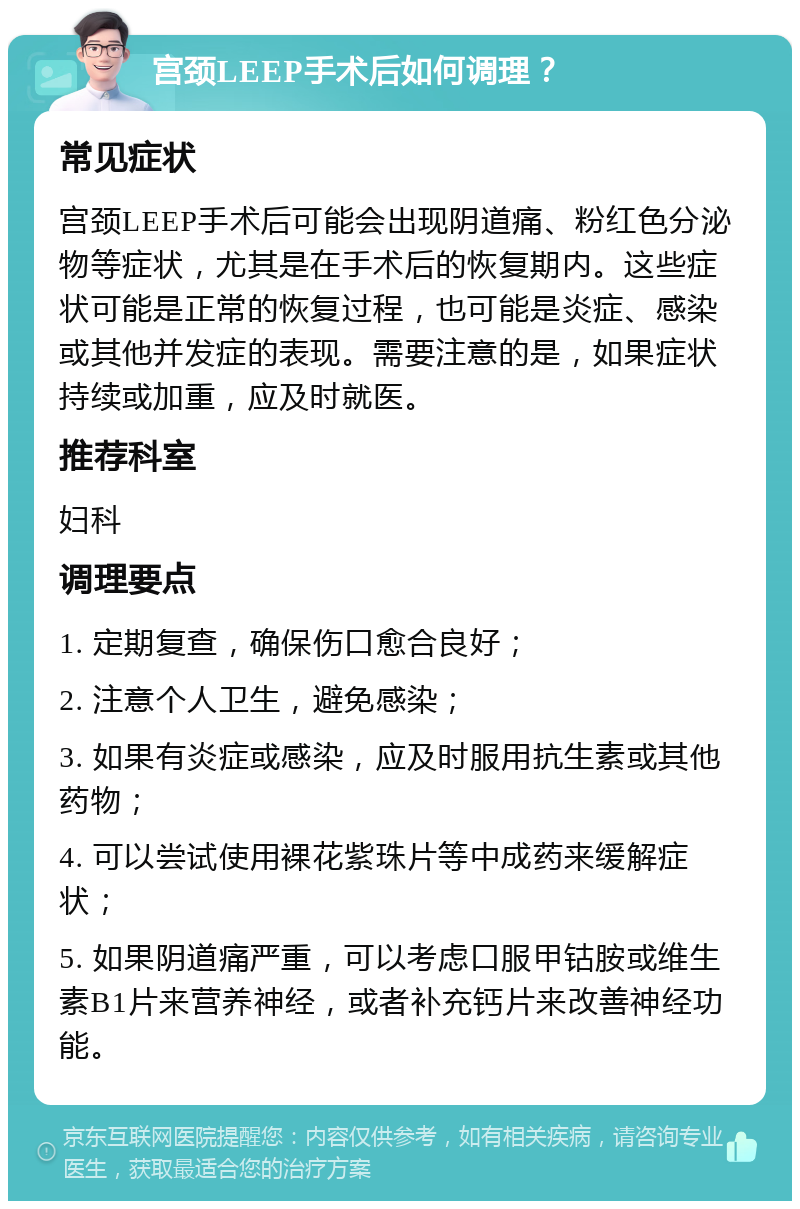 宫颈LEEP手术后如何调理？ 常见症状 宫颈LEEP手术后可能会出现阴道痛、粉红色分泌物等症状，尤其是在手术后的恢复期内。这些症状可能是正常的恢复过程，也可能是炎症、感染或其他并发症的表现。需要注意的是，如果症状持续或加重，应及时就医。 推荐科室 妇科 调理要点 1. 定期复查，确保伤口愈合良好； 2. 注意个人卫生，避免感染； 3. 如果有炎症或感染，应及时服用抗生素或其他药物； 4. 可以尝试使用裸花紫珠片等中成药来缓解症状； 5. 如果阴道痛严重，可以考虑口服甲钴胺或维生素B1片来营养神经，或者补充钙片来改善神经功能。