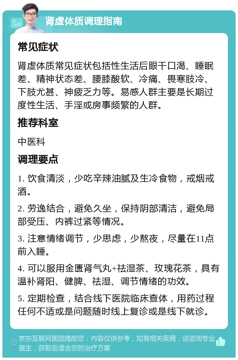 肾虚体质调理指南 常见症状 肾虚体质常见症状包括性生活后眼干口渴、睡眠差、精神状态差、腰膝酸软、冷痛、畏寒肢冷、下肢尤甚、神疲乏力等。易感人群主要是长期过度性生活、手淫或房事频繁的人群。 推荐科室 中医科 调理要点 1. 饮食清淡，少吃辛辣油腻及生冷食物，戒烟戒酒。 2. 劳逸结合，避免久坐，保持阴部清洁，避免局部受压、内裤过紧等情况。 3. 注意情绪调节，少思虑，少熬夜，尽量在11点前入睡。 4. 可以服用金匮肾气丸+祛湿茶、玫瑰花茶，具有温补肾阳、健脾、祛湿、调节情绪的功效。 5. 定期检查，结合线下医院临床查体，用药过程任何不适或是问题随时线上复诊或是线下就诊。