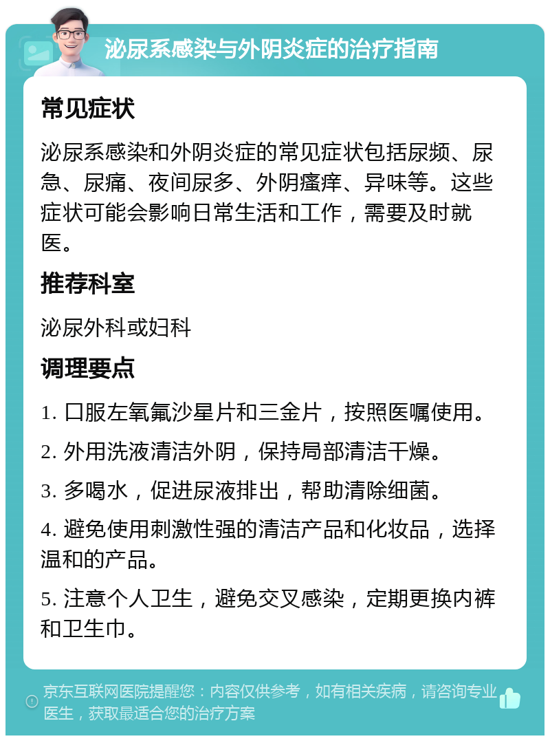 泌尿系感染与外阴炎症的治疗指南 常见症状 泌尿系感染和外阴炎症的常见症状包括尿频、尿急、尿痛、夜间尿多、外阴瘙痒、异味等。这些症状可能会影响日常生活和工作，需要及时就医。 推荐科室 泌尿外科或妇科 调理要点 1. 口服左氧氟沙星片和三金片，按照医嘱使用。 2. 外用洗液清洁外阴，保持局部清洁干燥。 3. 多喝水，促进尿液排出，帮助清除细菌。 4. 避免使用刺激性强的清洁产品和化妆品，选择温和的产品。 5. 注意个人卫生，避免交叉感染，定期更换内裤和卫生巾。