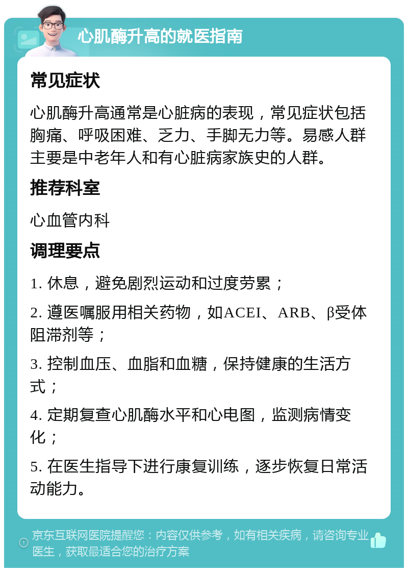 心肌酶升高的就医指南 常见症状 心肌酶升高通常是心脏病的表现，常见症状包括胸痛、呼吸困难、乏力、手脚无力等。易感人群主要是中老年人和有心脏病家族史的人群。 推荐科室 心血管内科 调理要点 1. 休息，避免剧烈运动和过度劳累； 2. 遵医嘱服用相关药物，如ACEI、ARB、β受体阻滞剂等； 3. 控制血压、血脂和血糖，保持健康的生活方式； 4. 定期复查心肌酶水平和心电图，监测病情变化； 5. 在医生指导下进行康复训练，逐步恢复日常活动能力。