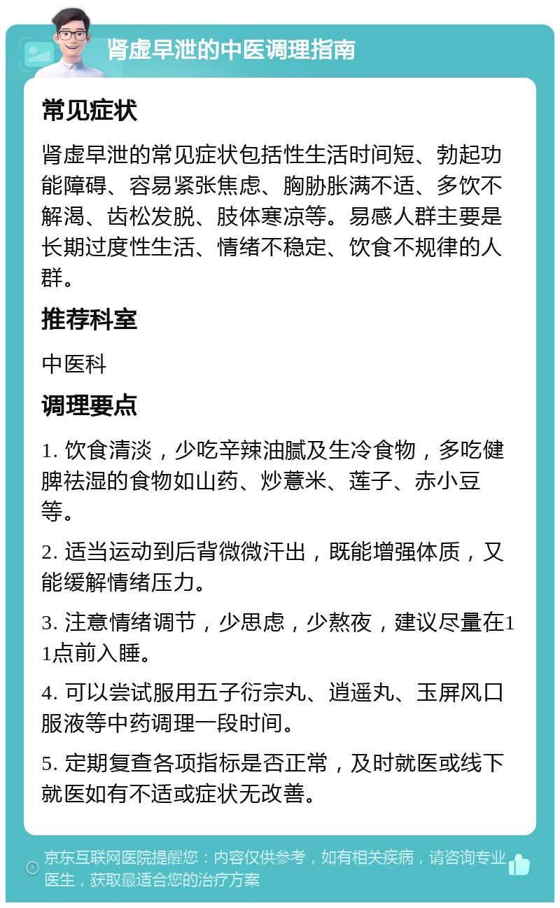 肾虚早泄的中医调理指南 常见症状 肾虚早泄的常见症状包括性生活时间短、勃起功能障碍、容易紧张焦虑、胸胁胀满不适、多饮不解渴、齿松发脱、肢体寒凉等。易感人群主要是长期过度性生活、情绪不稳定、饮食不规律的人群。 推荐科室 中医科 调理要点 1. 饮食清淡，少吃辛辣油腻及生冷食物，多吃健脾祛湿的食物如山药、炒薏米、莲子、赤小豆等。 2. 适当运动到后背微微汗出，既能增强体质，又能缓解情绪压力。 3. 注意情绪调节，少思虑，少熬夜，建议尽量在11点前入睡。 4. 可以尝试服用五子衍宗丸、逍遥丸、玉屏风口服液等中药调理一段时间。 5. 定期复查各项指标是否正常，及时就医或线下就医如有不适或症状无改善。