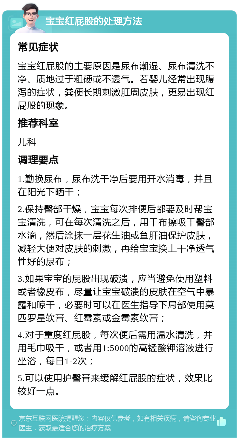 宝宝红屁股的处理方法 常见症状 宝宝红屁股的主要原因是尿布潮湿、尿布清洗不净、质地过于粗硬或不透气。若婴儿经常出现腹泻的症状，粪便长期刺激肛周皮肤，更易出现红屁股的现象。 推荐科室 儿科 调理要点 1.勤换尿布，尿布洗干净后要用开水消毒，并且在阳光下晒干； 2.保持臀部干燥，宝宝每次排便后都要及时帮宝宝清洗，可在每次清洗之后，用干布擦吸干臀部水滴，然后涂抹一层花生油或鱼肝油保护皮肤，减轻大便对皮肤的刺激，再给宝宝换上干净透气性好的尿布； 3.如果宝宝的屁股出现破溃，应当避免使用塑料或者橡皮布，尽量让宝宝破溃的皮肤在空气中暴露和晾干，必要时可以在医生指导下局部使用莫匹罗星软膏、红霉素或金霉素软膏； 4.对于重度红屁股，每次便后需用温水清洗，并用毛巾吸干，或者用1:5000的高锰酸钾溶液进行坐浴，每日1-2次； 5.可以使用护臀膏来缓解红屁股的症状，效果比较好一点。