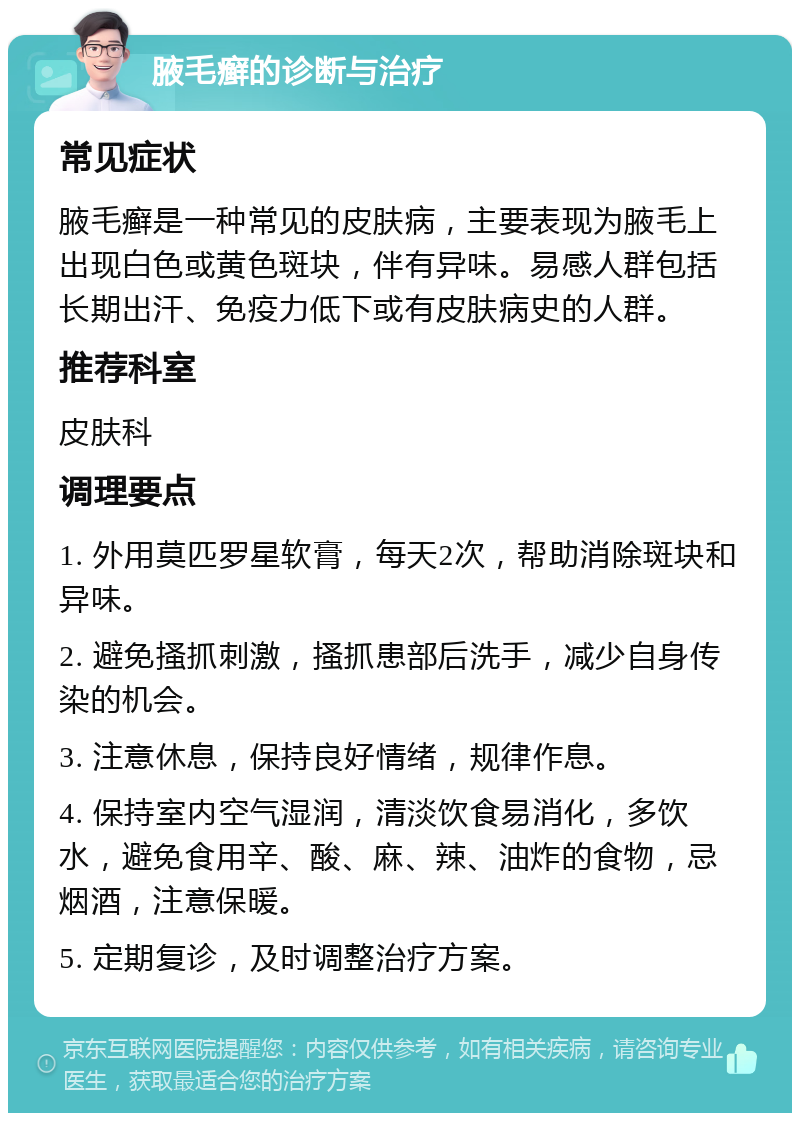 腋毛癣的诊断与治疗 常见症状 腋毛癣是一种常见的皮肤病，主要表现为腋毛上出现白色或黄色斑块，伴有异味。易感人群包括长期出汗、免疫力低下或有皮肤病史的人群。 推荐科室 皮肤科 调理要点 1. 外用莫匹罗星软膏，每天2次，帮助消除斑块和异味。 2. 避免搔抓刺激，搔抓患部后洗手，减少自身传染的机会。 3. 注意休息，保持良好情绪，规律作息。 4. 保持室内空气湿润，清淡饮食易消化，多饮水，避免食用辛、酸、麻、辣、油炸的食物，忌烟酒，注意保暖。 5. 定期复诊，及时调整治疗方案。