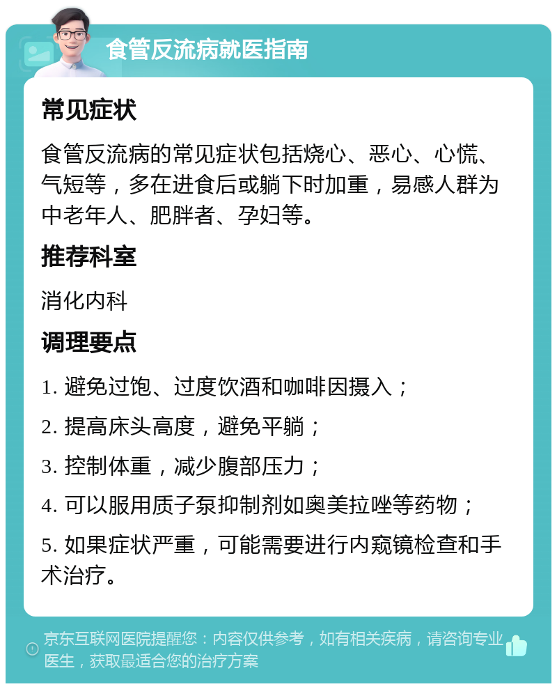 食管反流病就医指南 常见症状 食管反流病的常见症状包括烧心、恶心、心慌、气短等，多在进食后或躺下时加重，易感人群为中老年人、肥胖者、孕妇等。 推荐科室 消化内科 调理要点 1. 避免过饱、过度饮酒和咖啡因摄入； 2. 提高床头高度，避免平躺； 3. 控制体重，减少腹部压力； 4. 可以服用质子泵抑制剂如奥美拉唑等药物； 5. 如果症状严重，可能需要进行内窥镜检查和手术治疗。