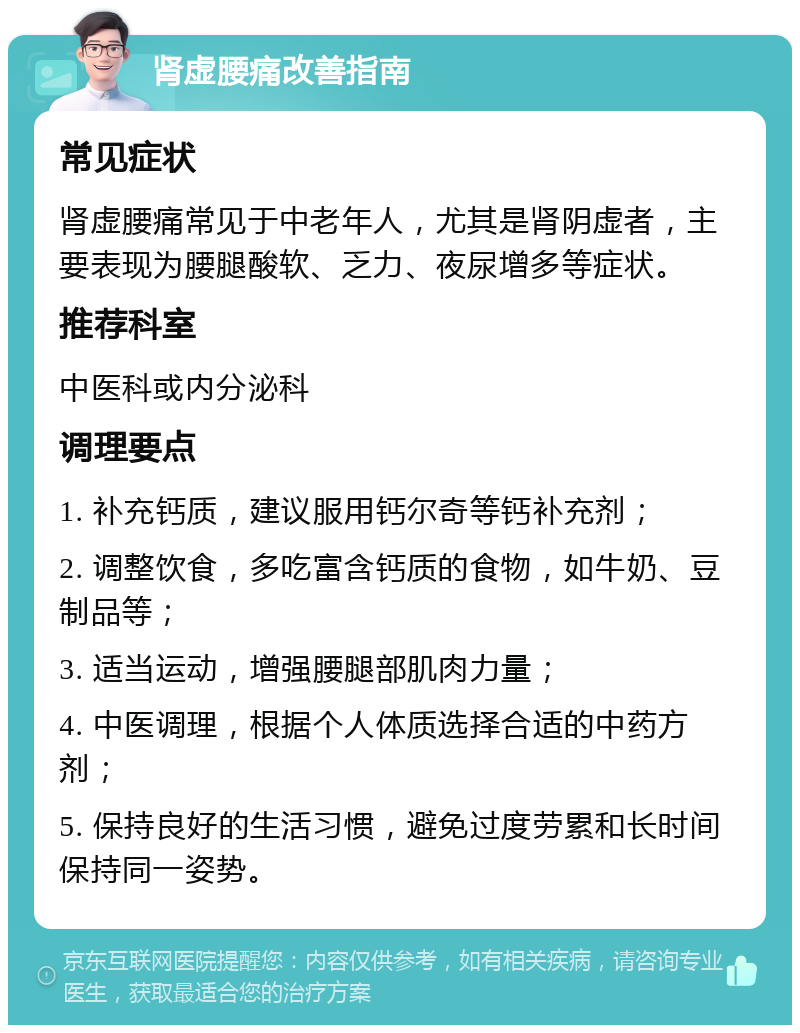 肾虚腰痛改善指南 常见症状 肾虚腰痛常见于中老年人，尤其是肾阴虚者，主要表现为腰腿酸软、乏力、夜尿增多等症状。 推荐科室 中医科或内分泌科 调理要点 1. 补充钙质，建议服用钙尔奇等钙补充剂； 2. 调整饮食，多吃富含钙质的食物，如牛奶、豆制品等； 3. 适当运动，增强腰腿部肌肉力量； 4. 中医调理，根据个人体质选择合适的中药方剂； 5. 保持良好的生活习惯，避免过度劳累和长时间保持同一姿势。