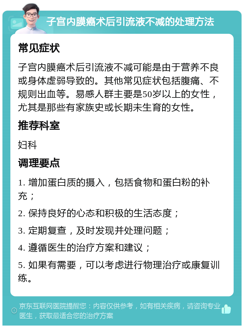 子宫内膜癌术后引流液不减的处理方法 常见症状 子宫内膜癌术后引流液不减可能是由于营养不良或身体虚弱导致的。其他常见症状包括腹痛、不规则出血等。易感人群主要是50岁以上的女性，尤其是那些有家族史或长期未生育的女性。 推荐科室 妇科 调理要点 1. 增加蛋白质的摄入，包括食物和蛋白粉的补充； 2. 保持良好的心态和积极的生活态度； 3. 定期复查，及时发现并处理问题； 4. 遵循医生的治疗方案和建议； 5. 如果有需要，可以考虑进行物理治疗或康复训练。