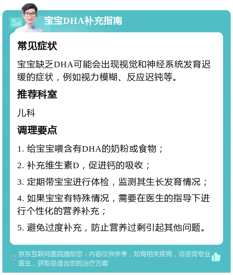 宝宝DHA补充指南 常见症状 宝宝缺乏DHA可能会出现视觉和神经系统发育迟缓的症状，例如视力模糊、反应迟钝等。 推荐科室 儿科 调理要点 1. 给宝宝喂含有DHA的奶粉或食物； 2. 补充维生素D，促进钙的吸收； 3. 定期带宝宝进行体检，监测其生长发育情况； 4. 如果宝宝有特殊情况，需要在医生的指导下进行个性化的营养补充； 5. 避免过度补充，防止营养过剩引起其他问题。