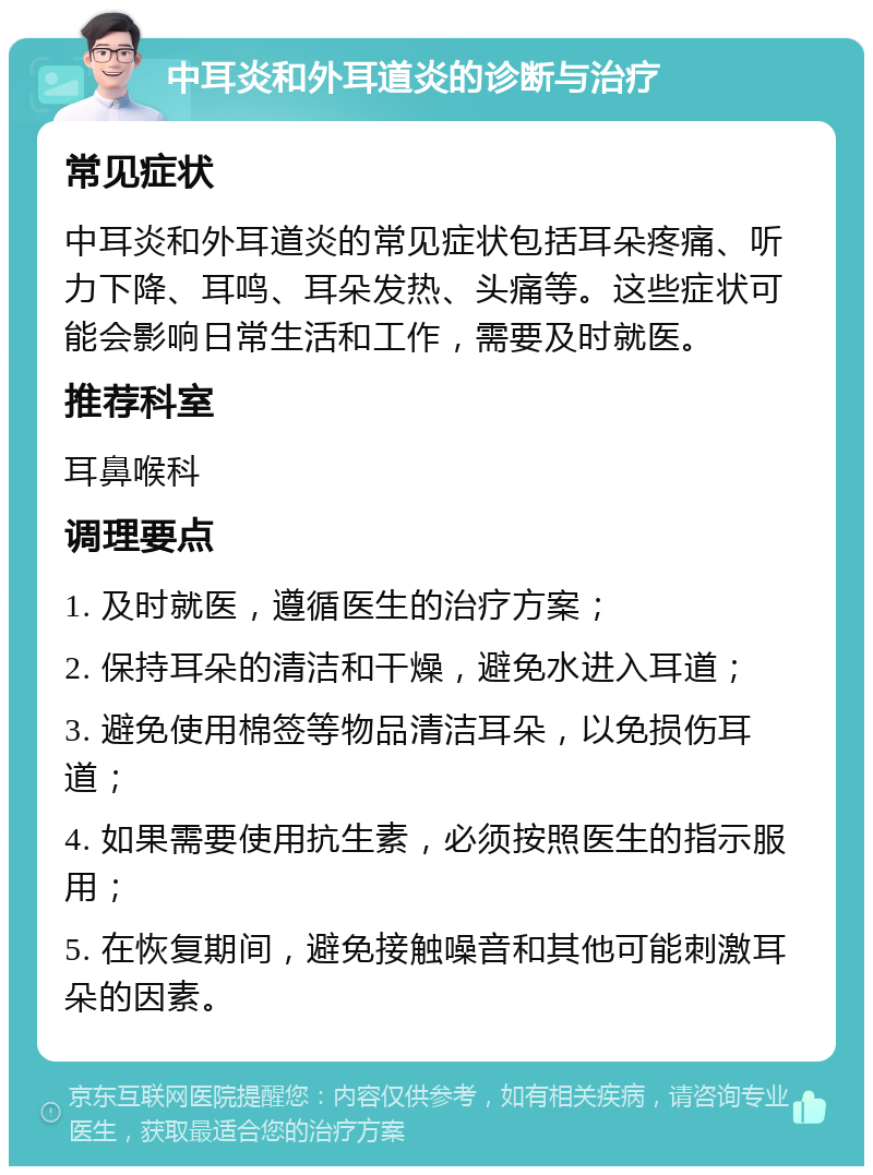 中耳炎和外耳道炎的诊断与治疗 常见症状 中耳炎和外耳道炎的常见症状包括耳朵疼痛、听力下降、耳鸣、耳朵发热、头痛等。这些症状可能会影响日常生活和工作，需要及时就医。 推荐科室 耳鼻喉科 调理要点 1. 及时就医，遵循医生的治疗方案； 2. 保持耳朵的清洁和干燥，避免水进入耳道； 3. 避免使用棉签等物品清洁耳朵，以免损伤耳道； 4. 如果需要使用抗生素，必须按照医生的指示服用； 5. 在恢复期间，避免接触噪音和其他可能刺激耳朵的因素。