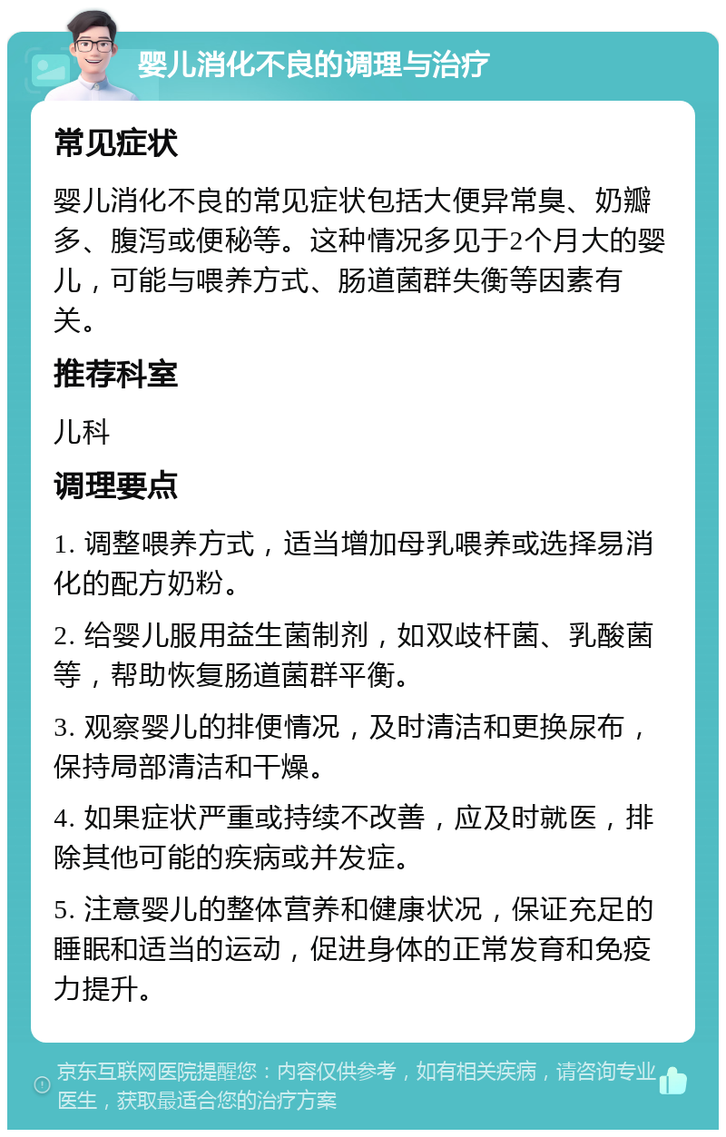 婴儿消化不良的调理与治疗 常见症状 婴儿消化不良的常见症状包括大便异常臭、奶瓣多、腹泻或便秘等。这种情况多见于2个月大的婴儿，可能与喂养方式、肠道菌群失衡等因素有关。 推荐科室 儿科 调理要点 1. 调整喂养方式，适当增加母乳喂养或选择易消化的配方奶粉。 2. 给婴儿服用益生菌制剂，如双歧杆菌、乳酸菌等，帮助恢复肠道菌群平衡。 3. 观察婴儿的排便情况，及时清洁和更换尿布，保持局部清洁和干燥。 4. 如果症状严重或持续不改善，应及时就医，排除其他可能的疾病或并发症。 5. 注意婴儿的整体营养和健康状况，保证充足的睡眠和适当的运动，促进身体的正常发育和免疫力提升。