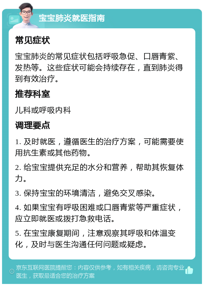 宝宝肺炎就医指南 常见症状 宝宝肺炎的常见症状包括呼吸急促、口唇青紫、发热等。这些症状可能会持续存在，直到肺炎得到有效治疗。 推荐科室 儿科或呼吸内科 调理要点 1. 及时就医，遵循医生的治疗方案，可能需要使用抗生素或其他药物。 2. 给宝宝提供充足的水分和营养，帮助其恢复体力。 3. 保持宝宝的环境清洁，避免交叉感染。 4. 如果宝宝有呼吸困难或口唇青紫等严重症状，应立即就医或拨打急救电话。 5. 在宝宝康复期间，注意观察其呼吸和体温变化，及时与医生沟通任何问题或疑虑。