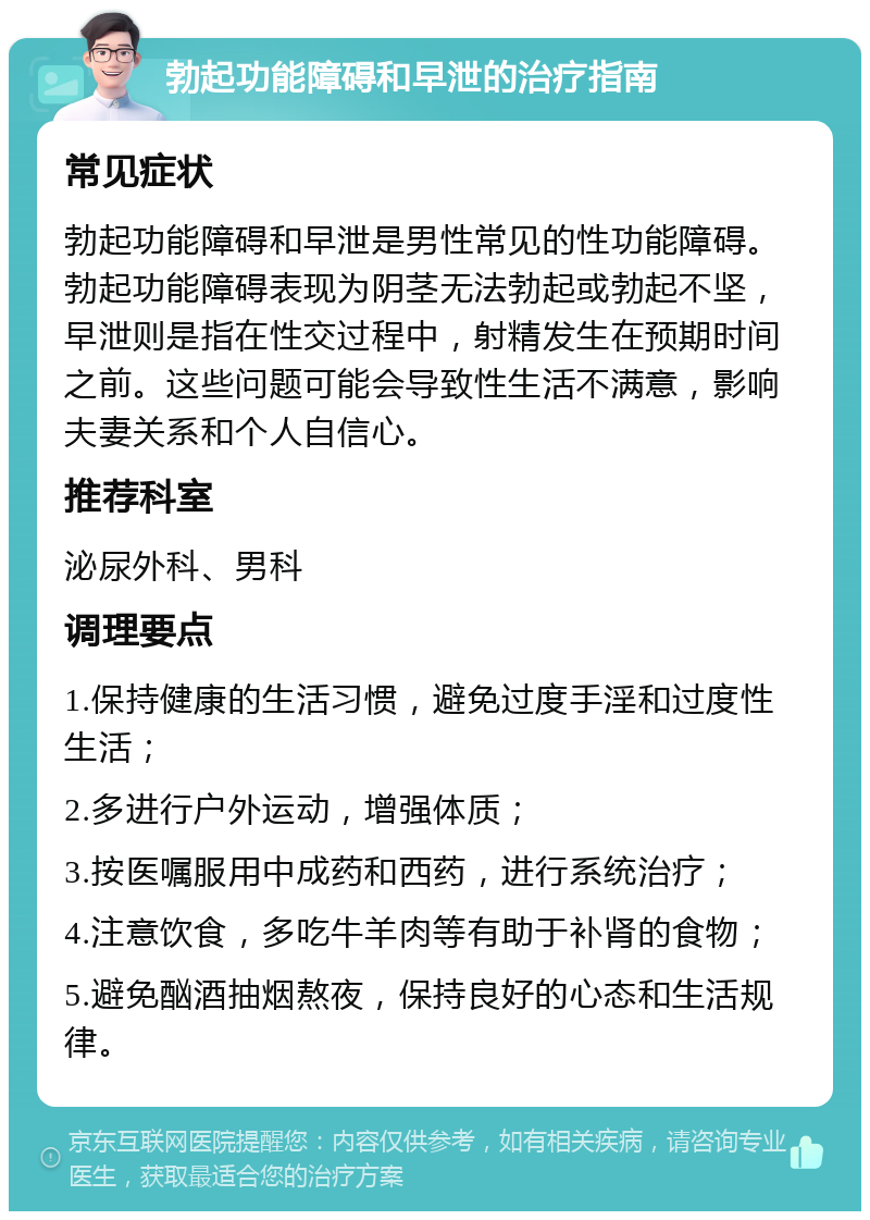 勃起功能障碍和早泄的治疗指南 常见症状 勃起功能障碍和早泄是男性常见的性功能障碍。勃起功能障碍表现为阴茎无法勃起或勃起不坚，早泄则是指在性交过程中，射精发生在预期时间之前。这些问题可能会导致性生活不满意，影响夫妻关系和个人自信心。 推荐科室 泌尿外科、男科 调理要点 1.保持健康的生活习惯，避免过度手淫和过度性生活； 2.多进行户外运动，增强体质； 3.按医嘱服用中成药和西药，进行系统治疗； 4.注意饮食，多吃牛羊肉等有助于补肾的食物； 5.避免酗酒抽烟熬夜，保持良好的心态和生活规律。