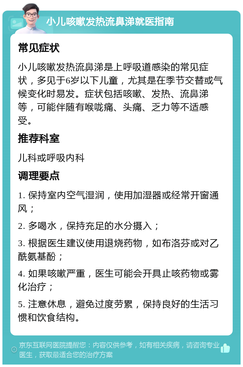 小儿咳嗽发热流鼻涕就医指南 常见症状 小儿咳嗽发热流鼻涕是上呼吸道感染的常见症状，多见于6岁以下儿童，尤其是在季节交替或气候变化时易发。症状包括咳嗽、发热、流鼻涕等，可能伴随有喉咙痛、头痛、乏力等不适感受。 推荐科室 儿科或呼吸内科 调理要点 1. 保持室内空气湿润，使用加湿器或经常开窗通风； 2. 多喝水，保持充足的水分摄入； 3. 根据医生建议使用退烧药物，如布洛芬或对乙酰氨基酚； 4. 如果咳嗽严重，医生可能会开具止咳药物或雾化治疗； 5. 注意休息，避免过度劳累，保持良好的生活习惯和饮食结构。