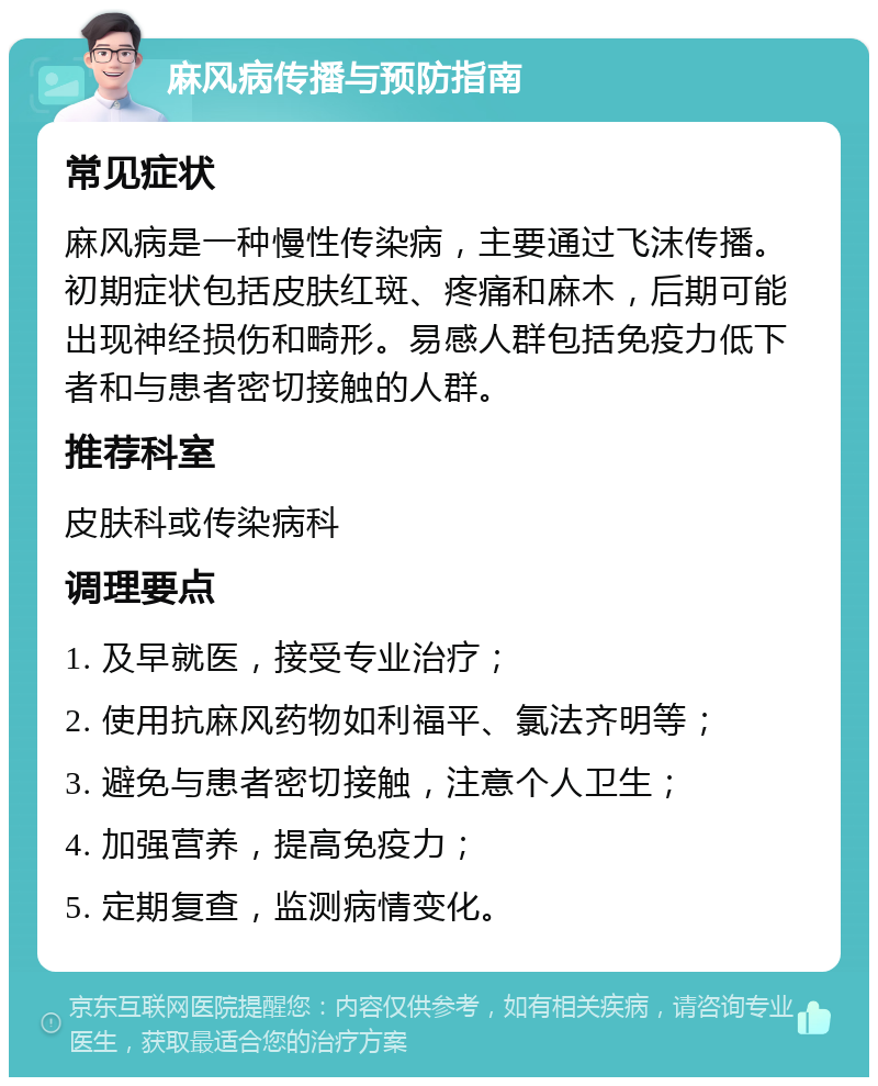 麻风病传播与预防指南 常见症状 麻风病是一种慢性传染病，主要通过飞沫传播。初期症状包括皮肤红斑、疼痛和麻木，后期可能出现神经损伤和畸形。易感人群包括免疫力低下者和与患者密切接触的人群。 推荐科室 皮肤科或传染病科 调理要点 1. 及早就医，接受专业治疗； 2. 使用抗麻风药物如利福平、氯法齐明等； 3. 避免与患者密切接触，注意个人卫生； 4. 加强营养，提高免疫力； 5. 定期复查，监测病情变化。