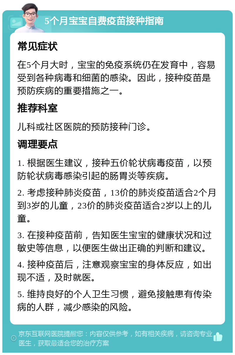 5个月宝宝自费疫苗接种指南 常见症状 在5个月大时，宝宝的免疫系统仍在发育中，容易受到各种病毒和细菌的感染。因此，接种疫苗是预防疾病的重要措施之一。 推荐科室 儿科或社区医院的预防接种门诊。 调理要点 1. 根据医生建议，接种五价轮状病毒疫苗，以预防轮状病毒感染引起的肠胃炎等疾病。 2. 考虑接种肺炎疫苗，13价的肺炎疫苗适合2个月到3岁的儿童，23价的肺炎疫苗适合2岁以上的儿童。 3. 在接种疫苗前，告知医生宝宝的健康状况和过敏史等信息，以便医生做出正确的判断和建议。 4. 接种疫苗后，注意观察宝宝的身体反应，如出现不适，及时就医。 5. 维持良好的个人卫生习惯，避免接触患有传染病的人群，减少感染的风险。