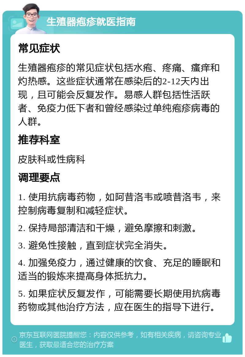 生殖器疱疹就医指南 常见症状 生殖器疱疹的常见症状包括水疱、疼痛、瘙痒和灼热感。这些症状通常在感染后的2-12天内出现，且可能会反复发作。易感人群包括性活跃者、免疫力低下者和曾经感染过单纯疱疹病毒的人群。 推荐科室 皮肤科或性病科 调理要点 1. 使用抗病毒药物，如阿昔洛韦或喷昔洛韦，来控制病毒复制和减轻症状。 2. 保持局部清洁和干燥，避免摩擦和刺激。 3. 避免性接触，直到症状完全消失。 4. 加强免疫力，通过健康的饮食、充足的睡眠和适当的锻炼来提高身体抵抗力。 5. 如果症状反复发作，可能需要长期使用抗病毒药物或其他治疗方法，应在医生的指导下进行。