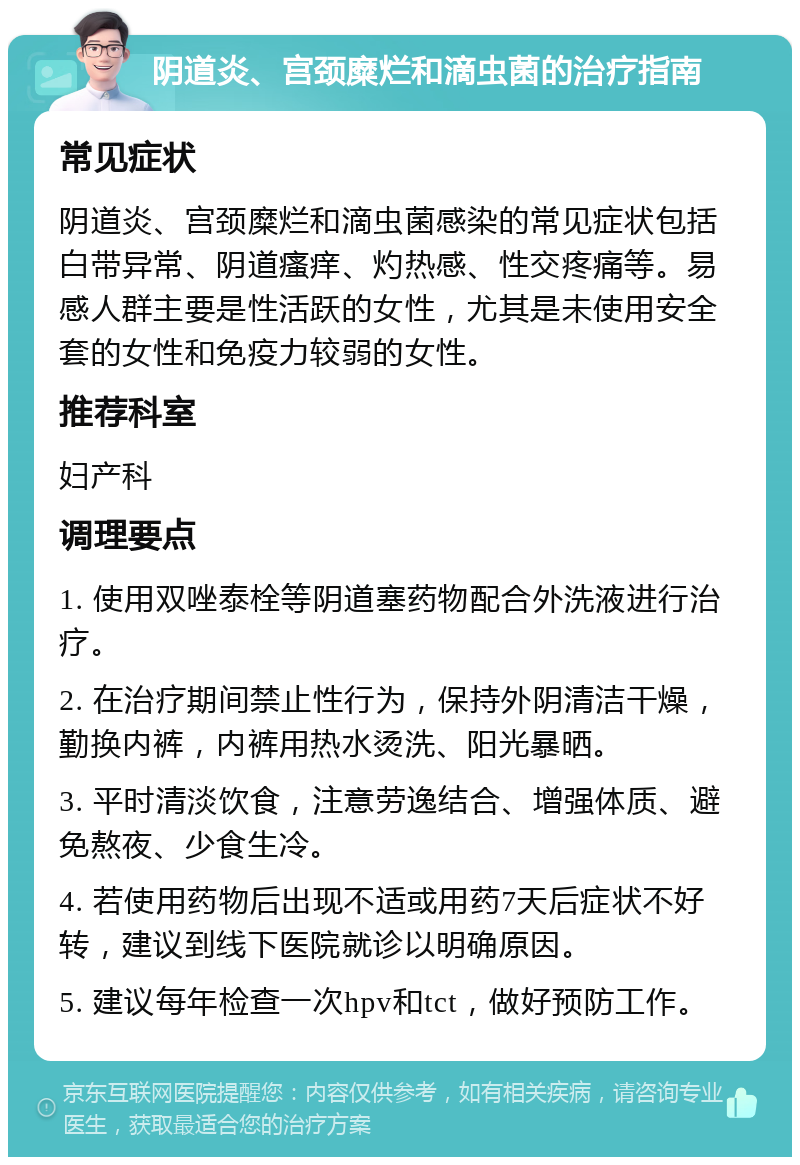 阴道炎、宫颈糜烂和滴虫菌的治疗指南 常见症状 阴道炎、宫颈糜烂和滴虫菌感染的常见症状包括白带异常、阴道瘙痒、灼热感、性交疼痛等。易感人群主要是性活跃的女性，尤其是未使用安全套的女性和免疫力较弱的女性。 推荐科室 妇产科 调理要点 1. 使用双唑泰栓等阴道塞药物配合外洗液进行治疗。 2. 在治疗期间禁止性行为，保持外阴清洁干燥，勤换内裤，内裤用热水烫洗、阳光暴晒。 3. 平时清淡饮食，注意劳逸结合、增强体质、避免熬夜、少食生冷。 4. 若使用药物后出现不适或用药7天后症状不好转，建议到线下医院就诊以明确原因。 5. 建议每年检查一次hpv和tct，做好预防工作。