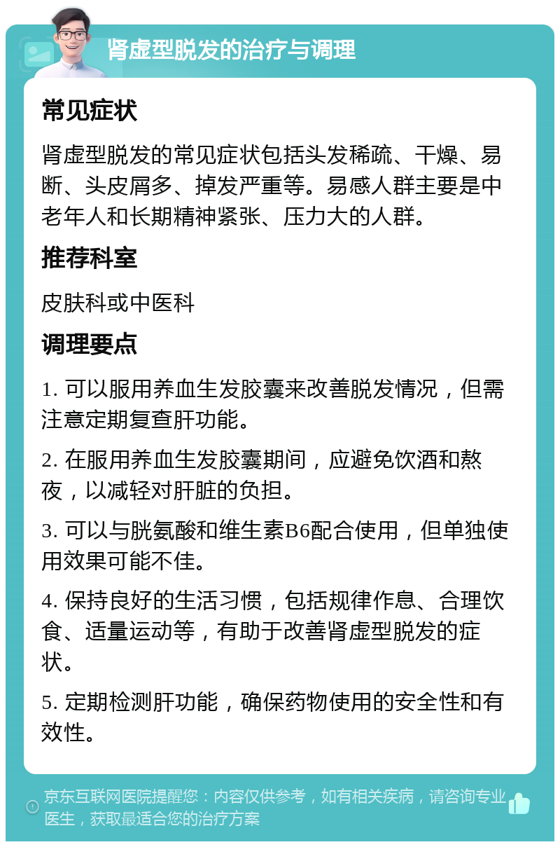 肾虚型脱发的治疗与调理 常见症状 肾虚型脱发的常见症状包括头发稀疏、干燥、易断、头皮屑多、掉发严重等。易感人群主要是中老年人和长期精神紧张、压力大的人群。 推荐科室 皮肤科或中医科 调理要点 1. 可以服用养血生发胶囊来改善脱发情况，但需注意定期复查肝功能。 2. 在服用养血生发胶囊期间，应避免饮酒和熬夜，以减轻对肝脏的负担。 3. 可以与胱氨酸和维生素B6配合使用，但单独使用效果可能不佳。 4. 保持良好的生活习惯，包括规律作息、合理饮食、适量运动等，有助于改善肾虚型脱发的症状。 5. 定期检测肝功能，确保药物使用的安全性和有效性。