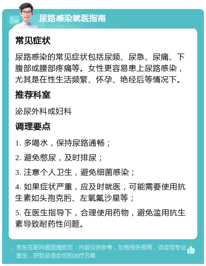 尿路感染就医指南 常见症状 尿路感染的常见症状包括尿频、尿急、尿痛、下腹部或腰部疼痛等。女性更容易患上尿路感染，尤其是在性生活频繁、怀孕、绝经后等情况下。 推荐科室 泌尿外科或妇科 调理要点 1. 多喝水，保持尿路通畅； 2. 避免憋尿，及时排尿； 3. 注意个人卫生，避免细菌感染； 4. 如果症状严重，应及时就医，可能需要使用抗生素如头孢克肟、左氧氟沙星等； 5. 在医生指导下，合理使用药物，避免滥用抗生素导致耐药性问题。