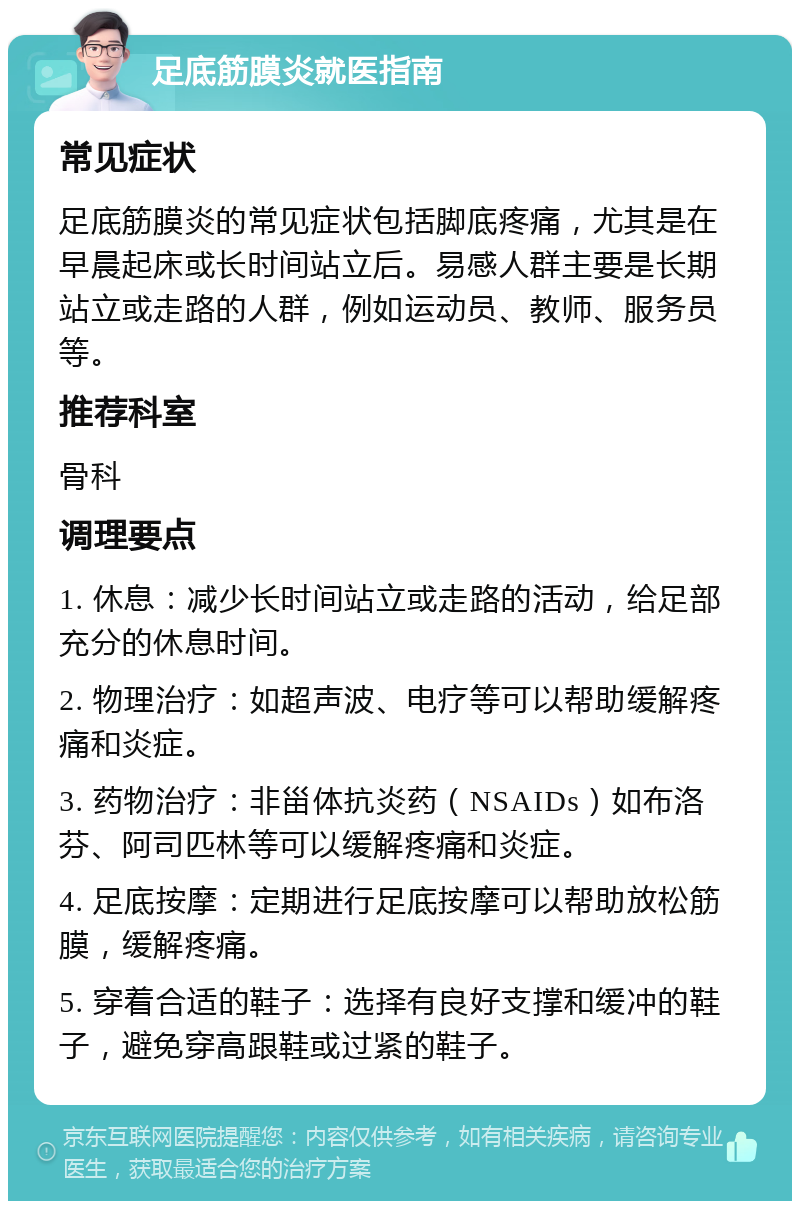 足底筋膜炎就医指南 常见症状 足底筋膜炎的常见症状包括脚底疼痛，尤其是在早晨起床或长时间站立后。易感人群主要是长期站立或走路的人群，例如运动员、教师、服务员等。 推荐科室 骨科 调理要点 1. 休息：减少长时间站立或走路的活动，给足部充分的休息时间。 2. 物理治疗：如超声波、电疗等可以帮助缓解疼痛和炎症。 3. 药物治疗：非甾体抗炎药（NSAIDs）如布洛芬、阿司匹林等可以缓解疼痛和炎症。 4. 足底按摩：定期进行足底按摩可以帮助放松筋膜，缓解疼痛。 5. 穿着合适的鞋子：选择有良好支撑和缓冲的鞋子，避免穿高跟鞋或过紧的鞋子。