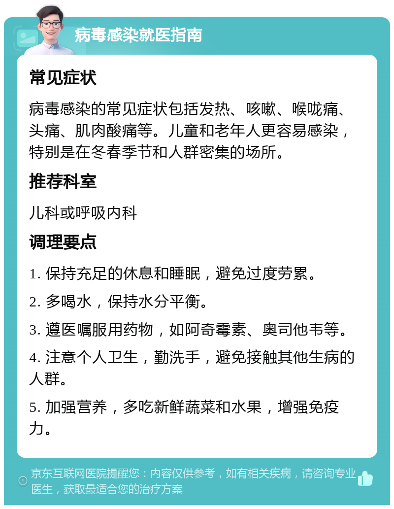 病毒感染就医指南 常见症状 病毒感染的常见症状包括发热、咳嗽、喉咙痛、头痛、肌肉酸痛等。儿童和老年人更容易感染，特别是在冬春季节和人群密集的场所。 推荐科室 儿科或呼吸内科 调理要点 1. 保持充足的休息和睡眠，避免过度劳累。 2. 多喝水，保持水分平衡。 3. 遵医嘱服用药物，如阿奇霉素、奥司他韦等。 4. 注意个人卫生，勤洗手，避免接触其他生病的人群。 5. 加强营养，多吃新鲜蔬菜和水果，增强免疫力。