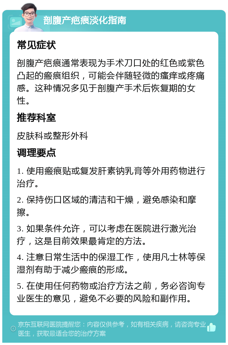 剖腹产疤痕淡化指南 常见症状 剖腹产疤痕通常表现为手术刀口处的红色或紫色凸起的瘢痕组织，可能会伴随轻微的瘙痒或疼痛感。这种情况多见于剖腹产手术后恢复期的女性。 推荐科室 皮肤科或整形外科 调理要点 1. 使用瘢痕贴或复发肝素钠乳膏等外用药物进行治疗。 2. 保持伤口区域的清洁和干燥，避免感染和摩擦。 3. 如果条件允许，可以考虑在医院进行激光治疗，这是目前效果最肯定的方法。 4. 注意日常生活中的保湿工作，使用凡士林等保湿剂有助于减少瘢痕的形成。 5. 在使用任何药物或治疗方法之前，务必咨询专业医生的意见，避免不必要的风险和副作用。