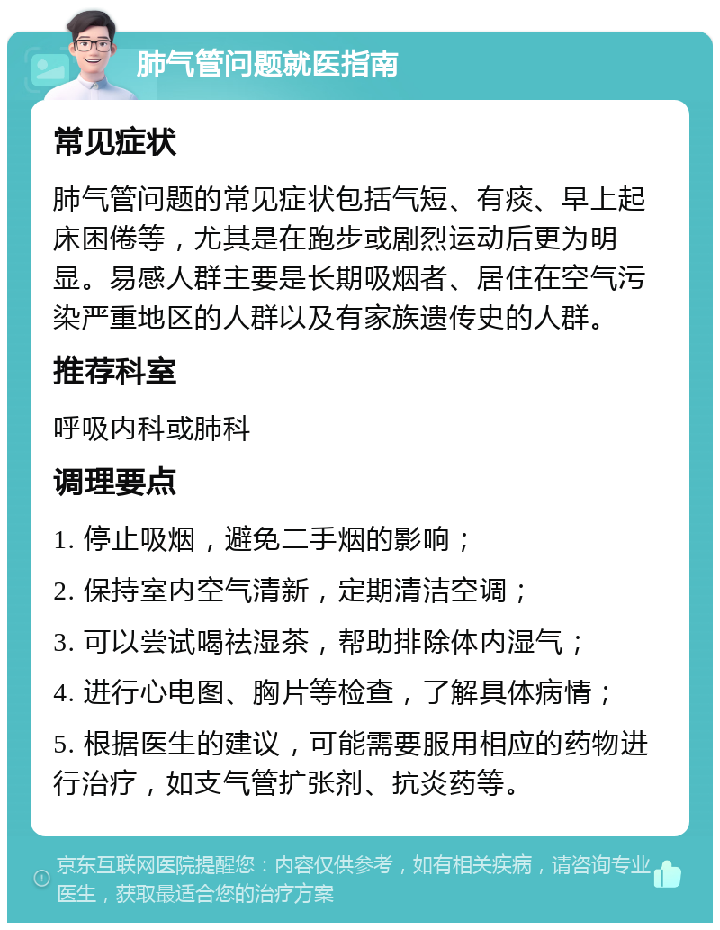 肺气管问题就医指南 常见症状 肺气管问题的常见症状包括气短、有痰、早上起床困倦等，尤其是在跑步或剧烈运动后更为明显。易感人群主要是长期吸烟者、居住在空气污染严重地区的人群以及有家族遗传史的人群。 推荐科室 呼吸内科或肺科 调理要点 1. 停止吸烟，避免二手烟的影响； 2. 保持室内空气清新，定期清洁空调； 3. 可以尝试喝祛湿茶，帮助排除体内湿气； 4. 进行心电图、胸片等检查，了解具体病情； 5. 根据医生的建议，可能需要服用相应的药物进行治疗，如支气管扩张剂、抗炎药等。