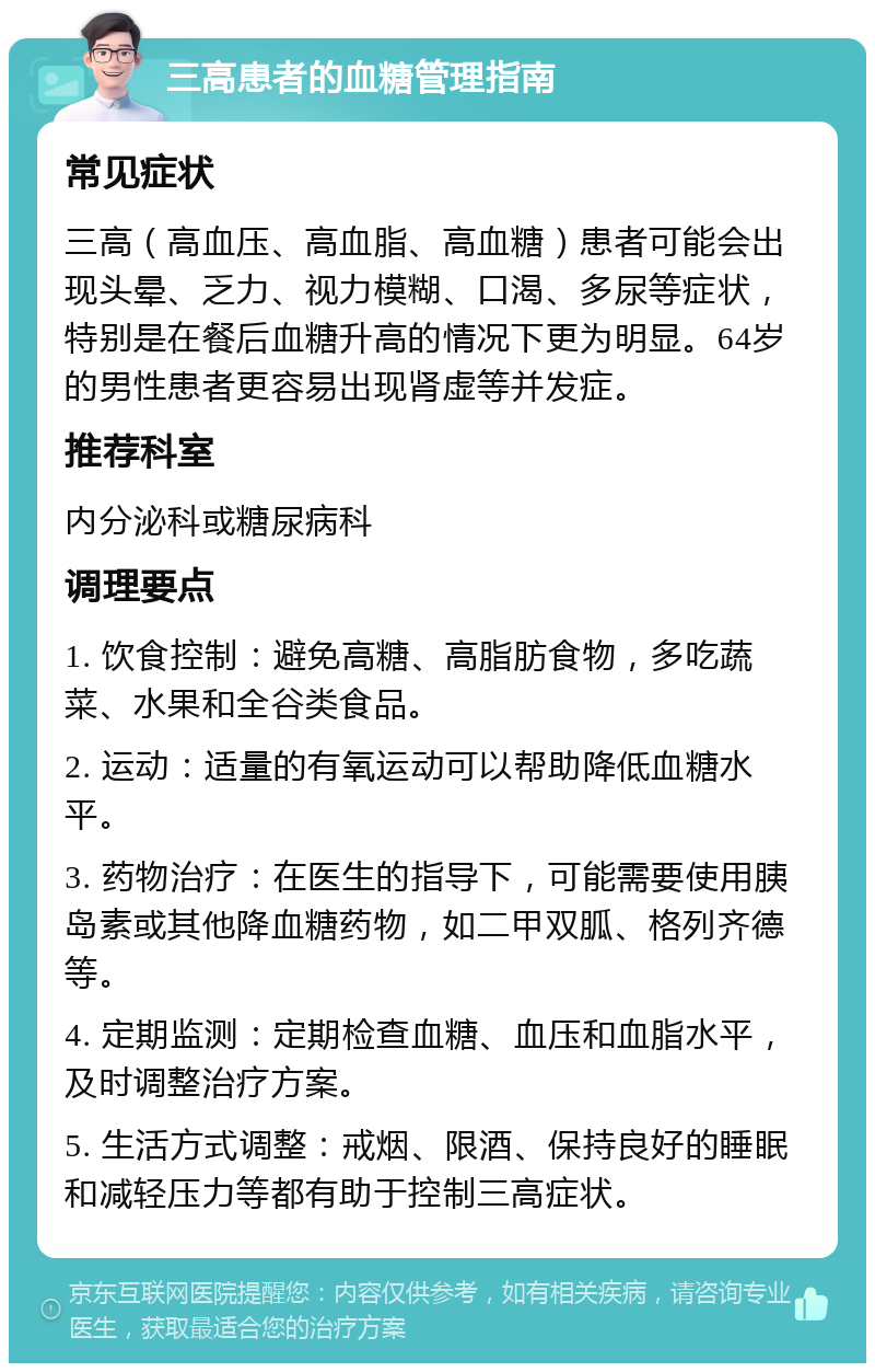 三高患者的血糖管理指南 常见症状 三高（高血压、高血脂、高血糖）患者可能会出现头晕、乏力、视力模糊、口渴、多尿等症状，特别是在餐后血糖升高的情况下更为明显。64岁的男性患者更容易出现肾虚等并发症。 推荐科室 内分泌科或糖尿病科 调理要点 1. 饮食控制：避免高糖、高脂肪食物，多吃蔬菜、水果和全谷类食品。 2. 运动：适量的有氧运动可以帮助降低血糖水平。 3. 药物治疗：在医生的指导下，可能需要使用胰岛素或其他降血糖药物，如二甲双胍、格列齐德等。 4. 定期监测：定期检查血糖、血压和血脂水平，及时调整治疗方案。 5. 生活方式调整：戒烟、限酒、保持良好的睡眠和减轻压力等都有助于控制三高症状。