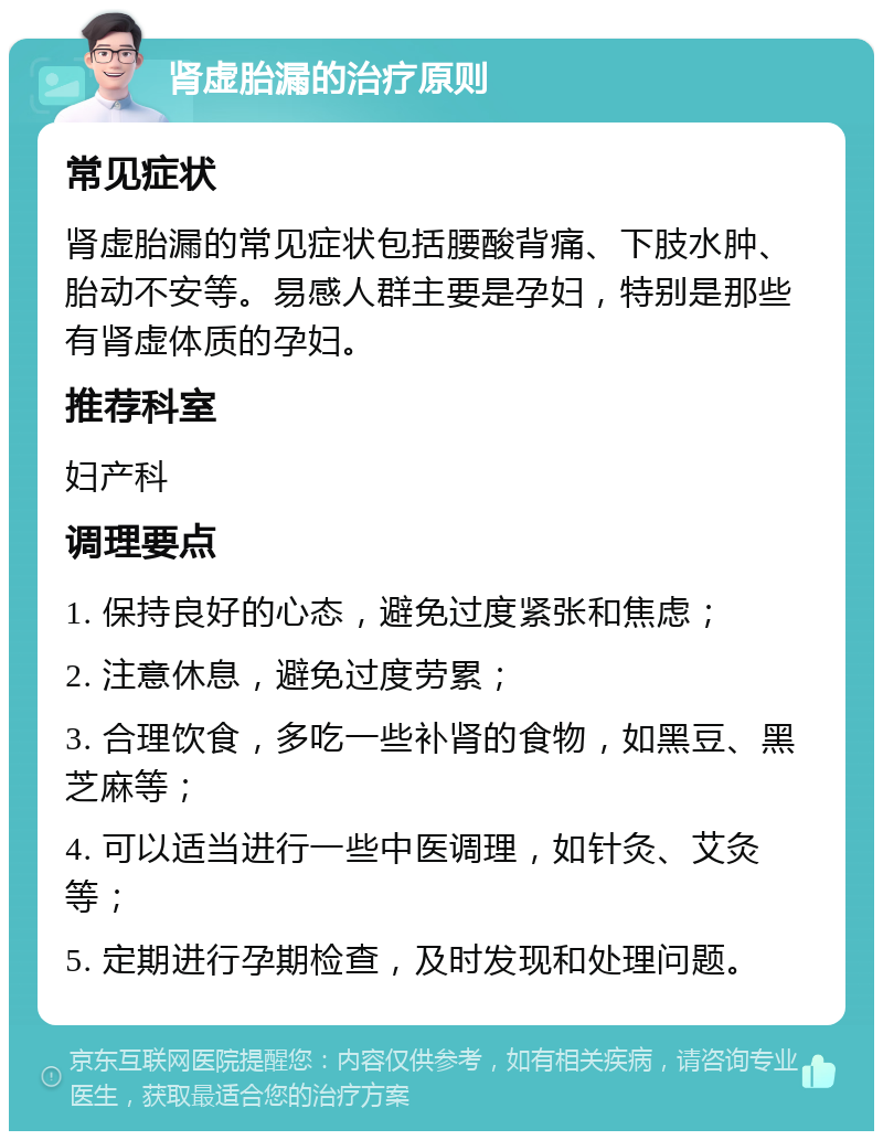 肾虚胎漏的治疗原则 常见症状 肾虚胎漏的常见症状包括腰酸背痛、下肢水肿、胎动不安等。易感人群主要是孕妇，特别是那些有肾虚体质的孕妇。 推荐科室 妇产科 调理要点 1. 保持良好的心态，避免过度紧张和焦虑； 2. 注意休息，避免过度劳累； 3. 合理饮食，多吃一些补肾的食物，如黑豆、黑芝麻等； 4. 可以适当进行一些中医调理，如针灸、艾灸等； 5. 定期进行孕期检查，及时发现和处理问题。