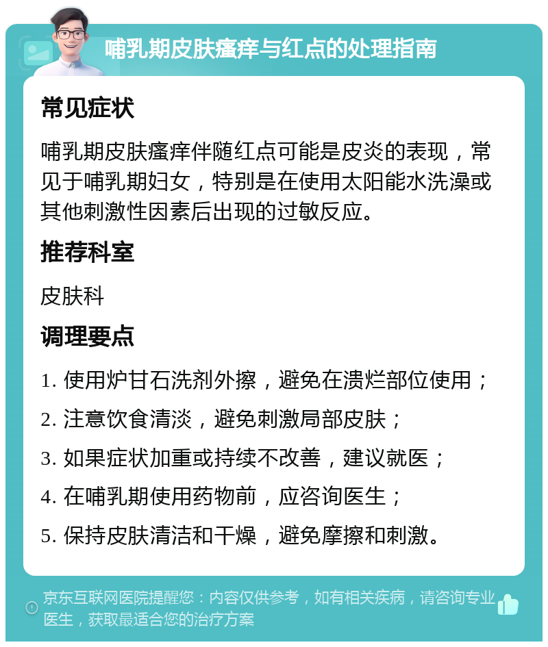 哺乳期皮肤瘙痒与红点的处理指南 常见症状 哺乳期皮肤瘙痒伴随红点可能是皮炎的表现，常见于哺乳期妇女，特别是在使用太阳能水洗澡或其他刺激性因素后出现的过敏反应。 推荐科室 皮肤科 调理要点 1. 使用炉甘石洗剂外擦，避免在溃烂部位使用； 2. 注意饮食清淡，避免刺激局部皮肤； 3. 如果症状加重或持续不改善，建议就医； 4. 在哺乳期使用药物前，应咨询医生； 5. 保持皮肤清洁和干燥，避免摩擦和刺激。