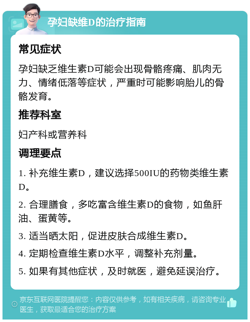 孕妇缺维D的治疗指南 常见症状 孕妇缺乏维生素D可能会出现骨骼疼痛、肌肉无力、情绪低落等症状，严重时可能影响胎儿的骨骼发育。 推荐科室 妇产科或营养科 调理要点 1. 补充维生素D，建议选择500IU的药物类维生素D。 2. 合理膳食，多吃富含维生素D的食物，如鱼肝油、蛋黄等。 3. 适当晒太阳，促进皮肤合成维生素D。 4. 定期检查维生素D水平，调整补充剂量。 5. 如果有其他症状，及时就医，避免延误治疗。