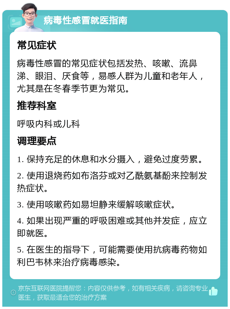 病毒性感冒就医指南 常见症状 病毒性感冒的常见症状包括发热、咳嗽、流鼻涕、眼泪、厌食等，易感人群为儿童和老年人，尤其是在冬春季节更为常见。 推荐科室 呼吸内科或儿科 调理要点 1. 保持充足的休息和水分摄入，避免过度劳累。 2. 使用退烧药如布洛芬或对乙酰氨基酚来控制发热症状。 3. 使用咳嗽药如易坦静来缓解咳嗽症状。 4. 如果出现严重的呼吸困难或其他并发症，应立即就医。 5. 在医生的指导下，可能需要使用抗病毒药物如利巴韦林来治疗病毒感染。