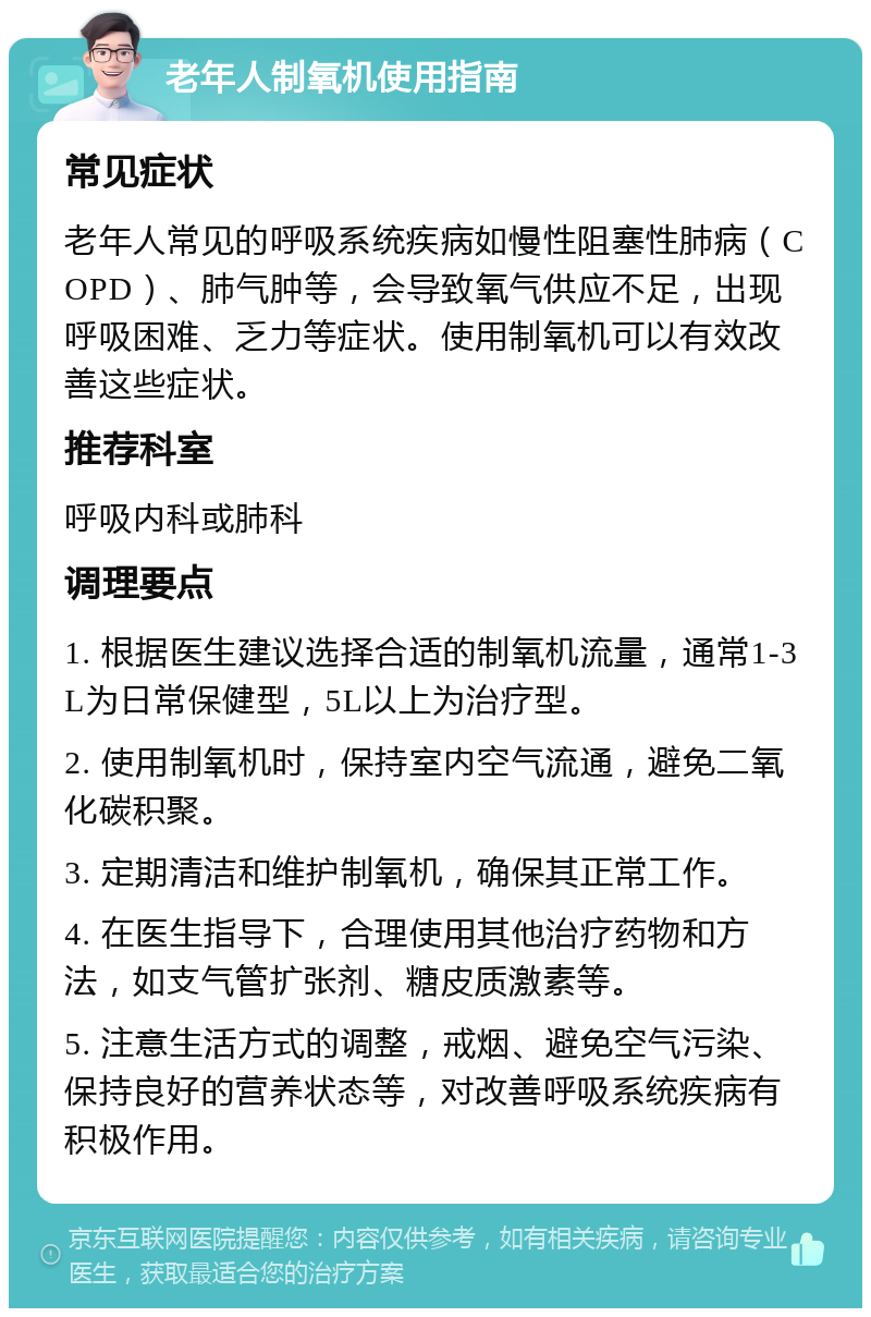 老年人制氧机使用指南 常见症状 老年人常见的呼吸系统疾病如慢性阻塞性肺病（COPD）、肺气肿等，会导致氧气供应不足，出现呼吸困难、乏力等症状。使用制氧机可以有效改善这些症状。 推荐科室 呼吸内科或肺科 调理要点 1. 根据医生建议选择合适的制氧机流量，通常1-3L为日常保健型，5L以上为治疗型。 2. 使用制氧机时，保持室内空气流通，避免二氧化碳积聚。 3. 定期清洁和维护制氧机，确保其正常工作。 4. 在医生指导下，合理使用其他治疗药物和方法，如支气管扩张剂、糖皮质激素等。 5. 注意生活方式的调整，戒烟、避免空气污染、保持良好的营养状态等，对改善呼吸系统疾病有积极作用。