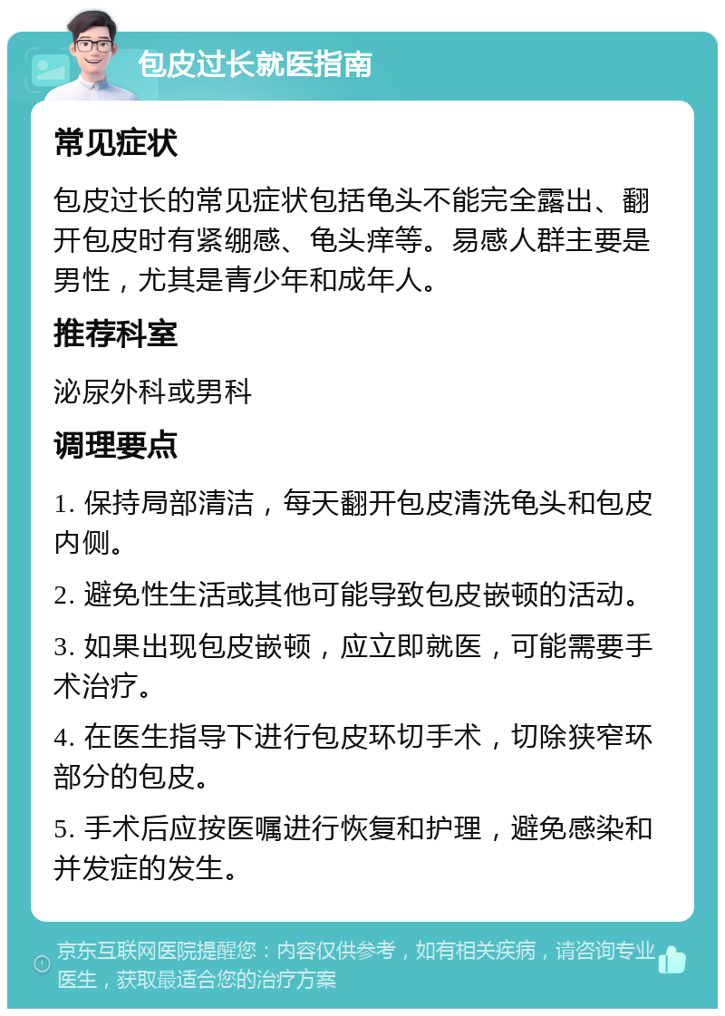 包皮过长就医指南 常见症状 包皮过长的常见症状包括龟头不能完全露出、翻开包皮时有紧绷感、龟头痒等。易感人群主要是男性，尤其是青少年和成年人。 推荐科室 泌尿外科或男科 调理要点 1. 保持局部清洁，每天翻开包皮清洗龟头和包皮内侧。 2. 避免性生活或其他可能导致包皮嵌顿的活动。 3. 如果出现包皮嵌顿，应立即就医，可能需要手术治疗。 4. 在医生指导下进行包皮环切手术，切除狭窄环部分的包皮。 5. 手术后应按医嘱进行恢复和护理，避免感染和并发症的发生。