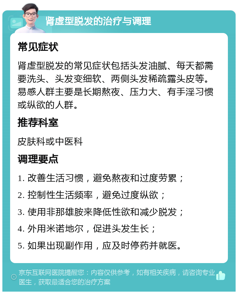 肾虚型脱发的治疗与调理 常见症状 肾虚型脱发的常见症状包括头发油腻、每天都需要洗头、头发变细软、两侧头发稀疏露头皮等。易感人群主要是长期熬夜、压力大、有手淫习惯或纵欲的人群。 推荐科室 皮肤科或中医科 调理要点 1. 改善生活习惯，避免熬夜和过度劳累； 2. 控制性生活频率，避免过度纵欲； 3. 使用非那雄胺来降低性欲和减少脱发； 4. 外用米诺地尔，促进头发生长； 5. 如果出现副作用，应及时停药并就医。