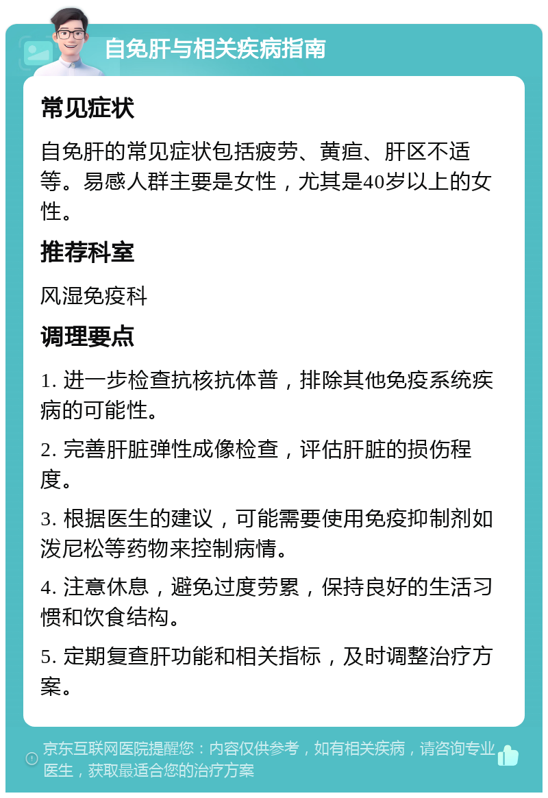 自免肝与相关疾病指南 常见症状 自免肝的常见症状包括疲劳、黄疸、肝区不适等。易感人群主要是女性，尤其是40岁以上的女性。 推荐科室 风湿免疫科 调理要点 1. 进一步检查抗核抗体普，排除其他免疫系统疾病的可能性。 2. 完善肝脏弹性成像检查，评估肝脏的损伤程度。 3. 根据医生的建议，可能需要使用免疫抑制剂如泼尼松等药物来控制病情。 4. 注意休息，避免过度劳累，保持良好的生活习惯和饮食结构。 5. 定期复查肝功能和相关指标，及时调整治疗方案。