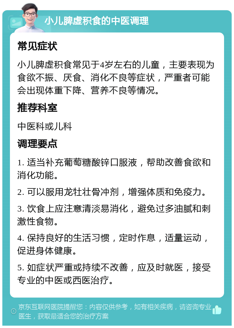 小儿脾虚积食的中医调理 常见症状 小儿脾虚积食常见于4岁左右的儿童，主要表现为食欲不振、厌食、消化不良等症状，严重者可能会出现体重下降、营养不良等情况。 推荐科室 中医科或儿科 调理要点 1. 适当补充葡萄糖酸锌口服液，帮助改善食欲和消化功能。 2. 可以服用龙牡壮骨冲剂，增强体质和免疫力。 3. 饮食上应注意清淡易消化，避免过多油腻和刺激性食物。 4. 保持良好的生活习惯，定时作息，适量运动，促进身体健康。 5. 如症状严重或持续不改善，应及时就医，接受专业的中医或西医治疗。