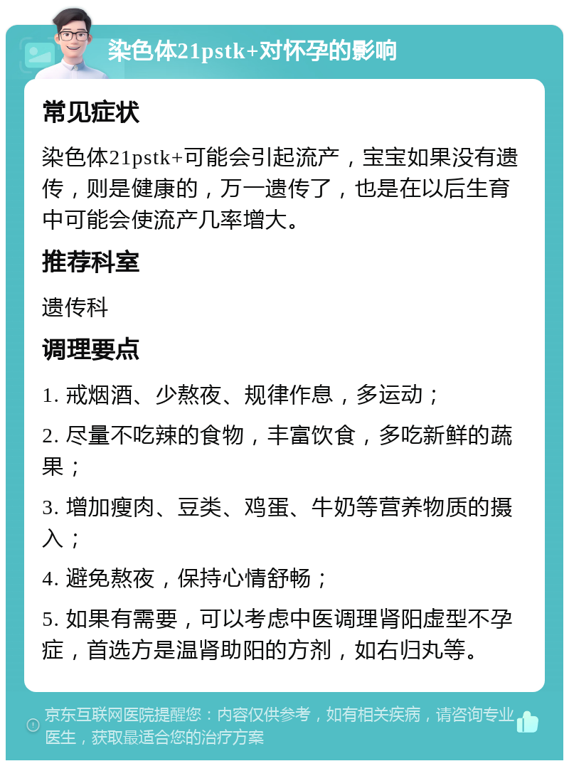 染色体21pstk+对怀孕的影响 常见症状 染色体21pstk+可能会引起流产，宝宝如果没有遗传，则是健康的，万一遗传了，也是在以后生育中可能会使流产几率增大。 推荐科室 遗传科 调理要点 1. 戒烟酒、少熬夜、规律作息，多运动； 2. 尽量不吃辣的食物，丰富饮食，多吃新鲜的蔬果； 3. 增加瘦肉、豆类、鸡蛋、牛奶等营养物质的摄入； 4. 避免熬夜，保持心情舒畅； 5. 如果有需要，可以考虑中医调理肾阳虚型不孕症，首选方是温肾助阳的方剂，如右归丸等。