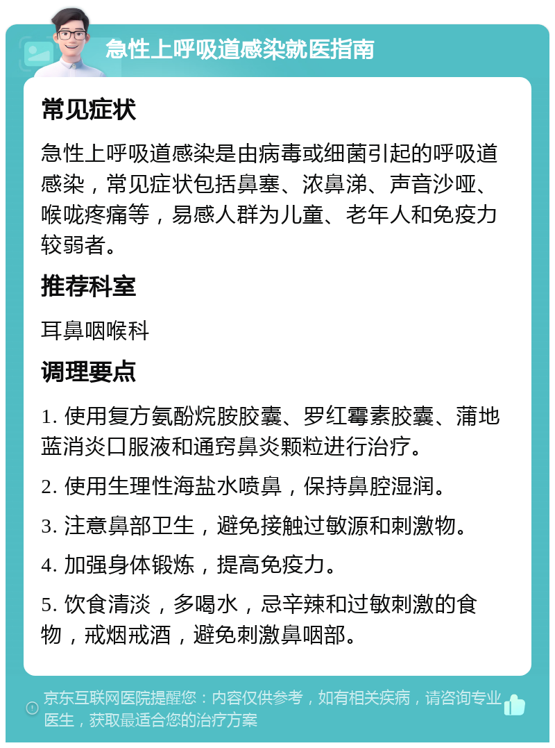 急性上呼吸道感染就医指南 常见症状 急性上呼吸道感染是由病毒或细菌引起的呼吸道感染，常见症状包括鼻塞、浓鼻涕、声音沙哑、喉咙疼痛等，易感人群为儿童、老年人和免疫力较弱者。 推荐科室 耳鼻咽喉科 调理要点 1. 使用复方氨酚烷胺胶囊、罗红霉素胶囊、蒲地蓝消炎口服液和通窍鼻炎颗粒进行治疗。 2. 使用生理性海盐水喷鼻，保持鼻腔湿润。 3. 注意鼻部卫生，避免接触过敏源和刺激物。 4. 加强身体锻炼，提高免疫力。 5. 饮食清淡，多喝水，忌辛辣和过敏刺激的食物，戒烟戒酒，避免刺激鼻咽部。