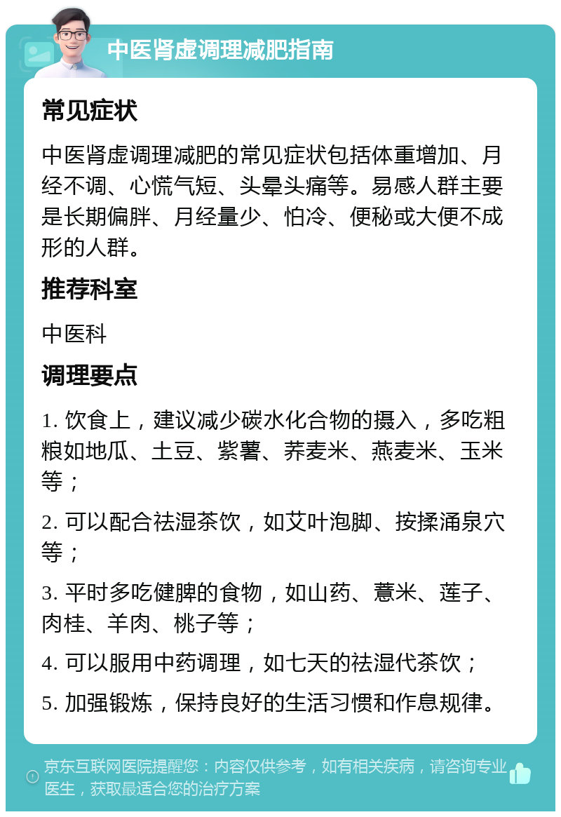 中医肾虚调理减肥指南 常见症状 中医肾虚调理减肥的常见症状包括体重增加、月经不调、心慌气短、头晕头痛等。易感人群主要是长期偏胖、月经量少、怕冷、便秘或大便不成形的人群。 推荐科室 中医科 调理要点 1. 饮食上，建议减少碳水化合物的摄入，多吃粗粮如地瓜、土豆、紫薯、荞麦米、燕麦米、玉米等； 2. 可以配合祛湿茶饮，如艾叶泡脚、按揉涌泉穴等； 3. 平时多吃健脾的食物，如山药、薏米、莲子、肉桂、羊肉、桃子等； 4. 可以服用中药调理，如七天的祛湿代茶饮； 5. 加强锻炼，保持良好的生活习惯和作息规律。