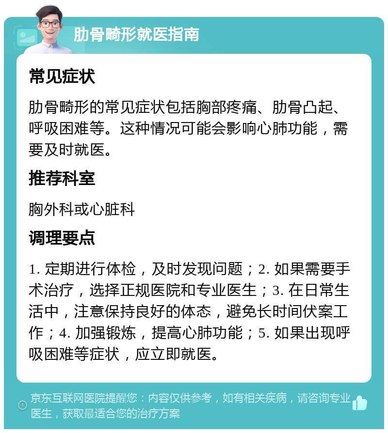 肋骨畸形就医指南 常见症状 肋骨畸形的常见症状包括胸部疼痛、肋骨凸起、呼吸困难等。这种情况可能会影响心肺功能，需要及时就医。 推荐科室 胸外科或心脏科 调理要点 1. 定期进行体检，及时发现问题；2. 如果需要手术治疗，选择正规医院和专业医生；3. 在日常生活中，注意保持良好的体态，避免长时间伏案工作；4. 加强锻炼，提高心肺功能；5. 如果出现呼吸困难等症状，应立即就医。