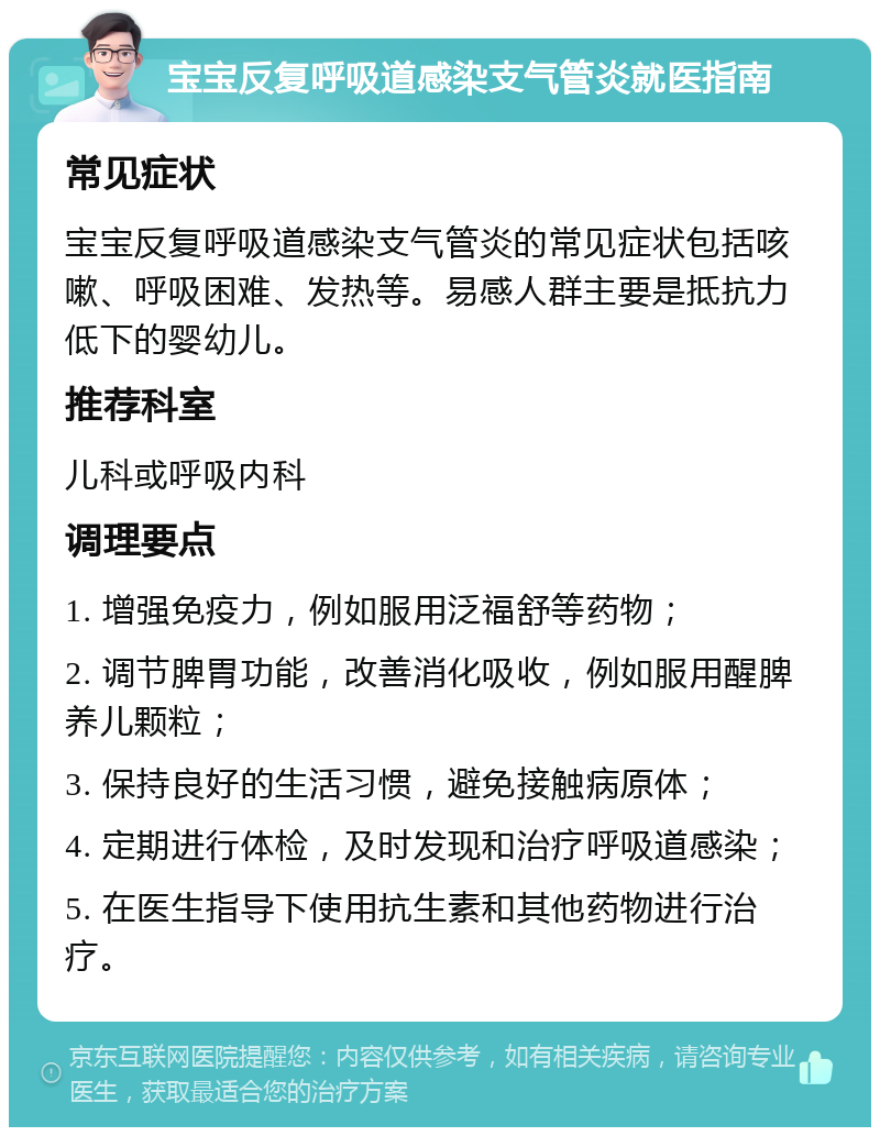 宝宝反复呼吸道感染支气管炎就医指南 常见症状 宝宝反复呼吸道感染支气管炎的常见症状包括咳嗽、呼吸困难、发热等。易感人群主要是抵抗力低下的婴幼儿。 推荐科室 儿科或呼吸内科 调理要点 1. 增强免疫力，例如服用泛福舒等药物； 2. 调节脾胃功能，改善消化吸收，例如服用醒脾养儿颗粒； 3. 保持良好的生活习惯，避免接触病原体； 4. 定期进行体检，及时发现和治疗呼吸道感染； 5. 在医生指导下使用抗生素和其他药物进行治疗。