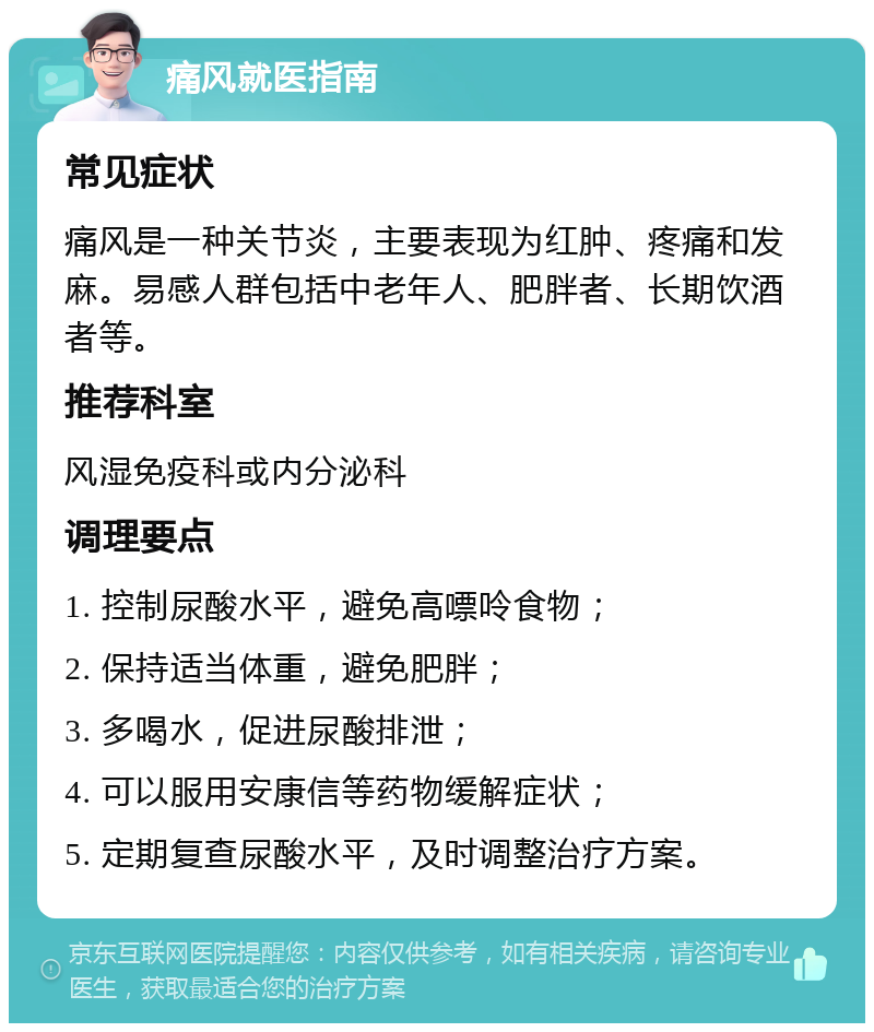 痛风就医指南 常见症状 痛风是一种关节炎，主要表现为红肿、疼痛和发麻。易感人群包括中老年人、肥胖者、长期饮酒者等。 推荐科室 风湿免疫科或内分泌科 调理要点 1. 控制尿酸水平，避免高嘌呤食物； 2. 保持适当体重，避免肥胖； 3. 多喝水，促进尿酸排泄； 4. 可以服用安康信等药物缓解症状； 5. 定期复查尿酸水平，及时调整治疗方案。